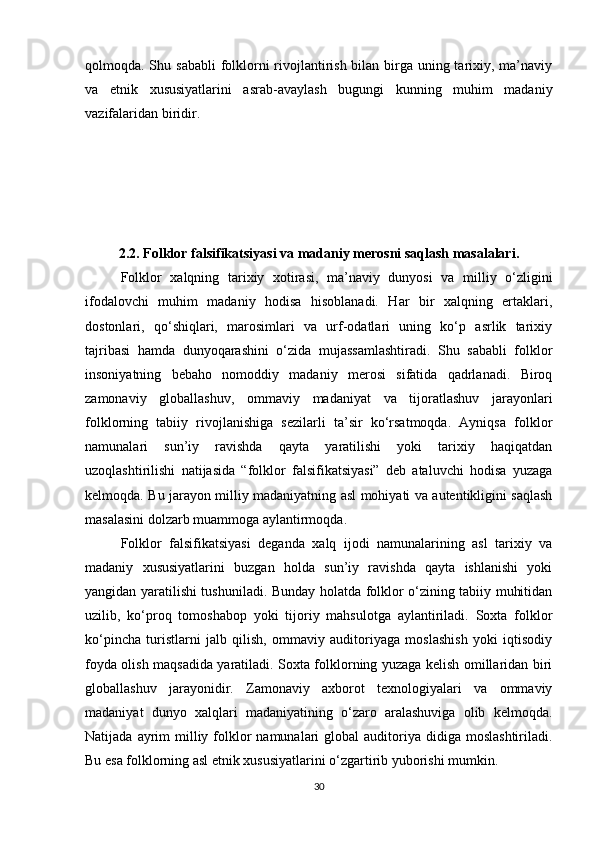qolmoqda. Shu sababli  folklorni rivojlantirish bilan birga uning tarixiy, ma’naviy
va   etnik   xususiyatlarini   asrab-avaylash   bugungi   kunning   muhim   madaniy
vazifalaridan biridir.
2.2. Folklor falsifikatsiyasi va madaniy merosni saqlash masalalari.
Folklor   xalqning   tarixiy   xotirasi,   ma’naviy   dunyosi   va   milliy   o‘zligini
ifodalovchi   muhim   madaniy   hodisa   hisoblanadi.   Har   bir   xalqning   ertaklari,
dostonlari,   qo‘shiqlari,   marosimlari   va   urf-odatlari   uning   ko‘p   asrlik   tarixiy
tajribasi   hamda   dunyoqarashini   o‘zida   mujassamlashtiradi.   Shu   sababli   folklor
insoniyatning   bebaho   nomoddiy   madaniy   merosi   sifatida   qadrlanadi.   Biroq
zamonaviy   globallashuv,   ommaviy   madaniyat   va   tijoratlashuv   jarayonlari
folklorning   tabiiy   rivojlanishiga   sezilarli   ta’sir   ko‘rsatmoqda.   Ayniqsa   folklor
namunalari   sun’iy   ravishda   qayta   yaratilishi   yoki   tarixiy   haqiqatdan
uzoqlashtirilishi   natijasida   “folklor   falsifikatsiyasi”   deb   ataluvchi   hodisa   yuzaga
kelmoqda. Bu jarayon milliy madaniyatning asl mohiyati va autentikligini saqlash
masalasini dolzarb muammoga aylantirmoqda.
Folklor   falsifikatsiyasi   deganda   xalq   ijodi   namunalarining   asl   tarixiy   va
madaniy   xususiyatlarini   buzgan   holda   sun’iy   ravishda   qayta   ishlanishi   yoki
yangidan yaratilishi tushuniladi. Bunday holatda folklor o‘zining tabiiy muhitidan
uzilib,   ko‘proq   tomoshabop   yoki   tijoriy   mahsulotga   aylantiriladi.   Soxta   folklor
ko‘pincha   turistlarni   jalb   qilish,   ommaviy   auditoriyaga   moslashish   yoki   iqtisodiy
foyda olish maqsadida yaratiladi. Soxta folklorning yuzaga kelish omillaridan biri
globallashuv   jarayonidir.   Zamonaviy   axborot   texnologiyalari   va   ommaviy
madaniyat   dunyo   xalqlari   madaniyatining   o‘zaro   aralashuviga   olib   kelmoqda.
Natijada  ayrim   milliy  folklor  namunalari   global  auditoriya didiga  moslashtiriladi.
Bu esa folklorning asl etnik xususiyatlarini o‘zgartirib yuborishi mumkin.
30 