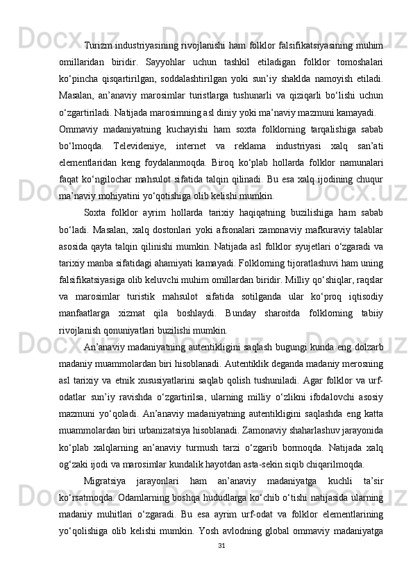 Turizm industriyasining rivojlanishi ham folklor falsifikatsiyasining muhim
omillaridan   biridir.   Sayyohlar   uchun   tashkil   etiladigan   folklor   tomoshalari
ko‘pincha   qisqartirilgan,   soddalashtirilgan   yoki   sun’iy   shaklda   namoyish   etiladi.
Masalan,   an’anaviy   marosimlar   turistlarga   tushunarli   va   qiziqarli   bo‘lishi   uchun
o‘zgartiriladi. Natijada marosimning asl diniy yoki ma’naviy mazmuni kamayadi.
Ommaviy   madaniyatning   kuchayishi   ham   soxta   folklorning   tarqalishiga   sabab
bo‘lmoqda.   Televideniye,   internet   va   reklama   industriyasi   xalq   san’ati
elementlaridan   keng   foydalanmoqda.   Biroq   ko‘plab   hollarda   folklor   namunalari
faqat  ko‘ngilochar   mahsulot   sifatida  talqin  qilinadi. Bu  esa   xalq ijodining chuqur
ma’naviy mohiyatini yo‘qotishiga olib kelishi mumkin.
Soxta   folklor   ayrim   hollarda   tarixiy   haqiqatning   buzilishiga   ham   sabab
bo‘ladi.   Masalan,   xalq   dostonlari   yoki   afsonalari   zamonaviy   mafkuraviy   talablar
asosida  qayta talqin qilinishi  mumkin. Natijada asl  folklor  syujetlari  o‘zgaradi  va
tarixiy manba sifatidagi ahamiyati kamayadi. Folklorning tijoratlashuvi ham uning
falsifikatsiyasiga olib keluvchi muhim omillardan biridir. Milliy qo‘shiqlar, raqslar
va   marosimlar   turistik   mahsulot   sifatida   sotilganda   ular   ko‘proq   iqtisodiy
manfaatlarga   xizmat   qila   boshlaydi.   Bunday   sharoitda   folklorning   tabiiy
rivojlanish qonuniyatlari buzilishi mumkin.
An’anaviy madaniyatning autentikligini saqlash bugungi kunda eng dolzarb
madaniy muammolardan biri hisoblanadi. Autentiklik deganda madaniy merosning
asl   tarixiy   va   etnik  xususiyatlarini   saqlab   qolish   tushuniladi.   Agar   folklor   va  urf-
odatlar   sun’iy   ravishda   o‘zgartirilsa,   ularning   milliy   o‘zlikni   ifodalovchi   asosiy
mazmuni   yo‘qoladi.   An’anaviy   madaniyatning   autentikligini   saqlashda   eng   katta
muammolardan biri urbanizatsiya hisoblanadi. Zamonaviy shaharlashuv jarayonida
ko‘plab   xalqlarning   an’anaviy   turmush   tarzi   o‘zgarib   bormoqda.   Natijada   xalq
og‘zaki ijodi va marosimlar kundalik hayotdan asta-sekin siqib chiqarilmoqda.
Migratsiya   jarayonlari   ham   an’anaviy   madaniyatga   kuchli   ta’sir
ko‘rsatmoqda. Odamlarning boshqa hududlarga ko‘chib o‘tishi natijasida ularning
madaniy   muhitlari   o‘zgaradi.   Bu   esa   ayrim   urf-odat   va   folklor   elementlarining
yo‘qolishiga   olib   kelishi   mumkin.   Yosh   avlodning   global   ommaviy   madaniyatga
31 
