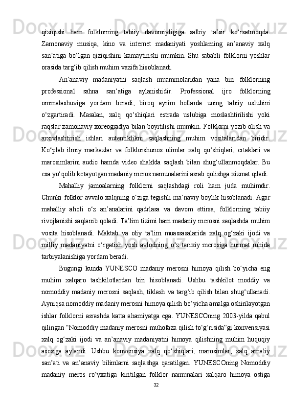 qiziqishi   ham   folklorning   tabiiy   davomiyligiga   salbiy   ta’sir   ko‘rsatmoqda.
Zamonaviy   musiqa,   kino   va   internet   madaniyati   yoshlarning   an’anaviy   xalq
san’atiga   bo‘lgan   qiziqishini   kamaytirishi   mumkin.   Shu   sababli   folklorni   yoshlar
orasida targ‘ib qilish muhim vazifa hisoblanadi.
An’anaviy   madaniyatni   saqlash   muammolaridan   yana   biri   folklorning
professional   sahna   san’atiga   aylanishidir.   Professional   ijro   folklorning
ommalashuviga   yordam   beradi,   biroq   ayrim   hollarda   uning   tabiiy   uslubini
o‘zgartiradi.   Masalan,   xalq   qo‘shiqlari   estrada   uslubiga   moslashtirilishi   yoki
raqslar zamonaviy xoreografiya bilan boyitilishi mumkin. Folklorni yozib olish va
arxivlashtirish   ishlari   autentiklikni   saqlashning   muhim   vositalaridan   biridir.
Ko‘plab   ilmiy   markazlar   va   folklorshunos   olimlar   xalq   qo‘shiqlari,   ertaklari   va
marosimlarini   audio   hamda   video   shaklda   saqlash   bilan   shug‘ullanmoqdalar.   Bu
esa yo‘qolib ketayotgan madaniy meros namunalarini asrab qolishga xizmat qiladi.
Mahalliy   jamoalarning   folklorni   saqlashdagi   roli   ham   juda   muhimdir.
Chunki folklor avvalo xalqning o‘ziga tegishli ma’naviy boylik hisoblanadi. Agar
mahalliy   aholi   o‘z   an’analarini   qadrlasa   va   davom   ettirsa,   folklorning   tabiiy
rivojlanishi saqlanib qoladi. Ta’lim tizimi ham madaniy merosni saqlashda muhim
vosita   hisoblanadi.   Maktab   va   oliy   ta’lim   muassasalarida   xalq   og‘zaki   ijodi   va
milliy   madaniyatni   o‘rgatish   yosh   avlodning   o‘z   tarixiy   merosiga   hurmat   ruhida
tarbiyalanishiga yordam beradi.
Bugungi   kunda   YUNESCO   madaniy   merosni   himoya   qilish   bo‘yicha   eng
muhim   xalqaro   tashkilotlardan   biri   hisoblanadi.   Ushbu   tashkilot   moddiy   va
nomoddiy   madaniy   merosni   saqlash,   tiklash   va   targ‘ib   qilish   bilan   shug‘ullanadi.
Ayniqsa nomoddiy madaniy merosni himoya qilish bo‘yicha amalga oshirilayotgan
ishlar   folklorni   asrashda   katta   ahamiyatga   ega.   YUNESCOning   2003-yilda   qabul
qilingan “Nomoddiy madaniy merosni muhofaza qilish to‘g‘risida”gi konvensiyasi
xalq   og‘zaki   ijodi   va   an’anaviy   madaniyatni   himoya   qilishning   muhim   huquqiy
asosiga   aylandi.   Ushbu   konvensiya   xalq   qo‘shiqlari,   marosimlar,   xalq   amaliy
san’ati   va   an’anaviy   bilimlarni   saqlashga   qaratilgan.   YUNESCOning   Nomoddiy
madaniy   meros   ro‘yxatiga   kiritilgan   folklor   namunalari   xalqaro   himoya   ostiga
32 