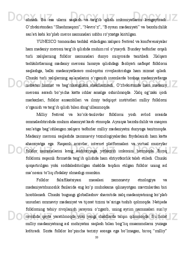 olinadi.   Bu   esa   ularni   saqlash   va   targ‘ib   qilish   imkoniyatlarini   kengaytiradi.
O‘zbekistondan “Shashmaqom”, “Navro‘z”, “Boysun madaniyati” va baxshichilik
san’ati kabi ko‘plab meros namunalari ushbu ro‘yxatga kiritilgan.
YUNESCO tomonidan tashkil etiladigan xalqaro festival va konferensiyalar
ham madaniy merosni targ‘ib qilishda muhim rol o‘ynaydi. Bunday tadbirlar orqali
turli   xalqlarning   folklor   namunalari   dunyo   miqyosida   tanitiladi.   Xalqaro
tashkilotlarning   madaniy   merosni   himoya   qilishdagi   faoliyati   nafaqat   folklorni
saqlashga,   balki   madaniyatlararo   muloqotni   rivojlantirishga   ham   xizmat   qiladi.
Chunki   turli   xalqlarning   an’analarini   o‘rganish   insonlarda   boshqa   madaniyatlarga
nisbatan   hurmat   va   bag‘rikenglikni   shakllantiradi.   O‘zbekistonda   ham   madaniy
merosni   asrash   bo‘yicha   katta   ishlar   amalga   oshirilmoqda.   Xalq   og‘zaki   ijodi
markazlari,   folklor   ansambllari   va   ilmiy   tadqiqot   institutlari   milliy   folklorni
o‘rganish va targ‘ib qilish bilan shug‘ullanmoqda.
Milliy   festival   va   ko‘rik-tanlovlar   folklorni   yosh   avlod   orasida
ommalashtirishda muhim ahamiyat kasb etmoqda. Ayniqsa baxshichilik va maqom
san’atiga bag‘ishlangan xalqaro tadbirlar milliy madaniyatni dunyoga tanitmoqda.
Madaniy   merosni   saqlashda   zamonaviy   texnologiyalardan   foydalanish   ham   katta
ahamiyatga   ega.   Raqamli   arxivlar,   internet   platformalari   va   virtual   muzeylar
folklor   namunalarini   keng   auditoriyaga   yetkazish   imkonini   bermoqda.   Biroq
folklorni raqamli formatda targ‘ib qilishda ham ehtiyotkorlik talab etiladi. Chunki
qisqartirilgan   yoki   soddalashtirilgan   shaklda   taqdim   etilgan   folklor   uning   asl
ma’nosini to‘liq ifodalay olmasligi mumkin.
Folklor   falsifikatsiyasi   masalasi   zamonaviy   etnologiya   va
madaniyatshunoslik   fanlarida   eng   ko‘p   muhokama   qilinayotgan   mavzulardan   biri
hisoblanadi. Chunki bugungi globallashuv sharoitida xalq madaniyatining ko‘plab
unsurlari ommaviy madaniyat va tijorat tizimi ta’siriga tushib qolmoqda. Natijada
folklorning   tabiiy   rivojlanish   jarayoni   o‘zgarib,   uning   ayrim   namunalari   sun’iy
ravishda   qayta   yaratilmoqda   yoki   yangi   shakllarda   talqin   qilinmoqda.   Bu   holat
milliy   madaniyatning   asl   mohiyatini   saqlash   bilan   bog‘liq   muammolarni   yuzaga
keltiradi.   Soxta   folklor   ko‘pincha   tarixiy   asosga   ega   bo‘lmagan,   biroq   “milliy”
33 