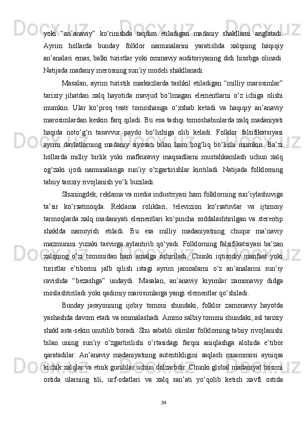yoki   “an’anaviy”   ko‘rinishda   taqdim   etiladigan   madaniy   shakllarni   anglatadi.
Ayrim   hollarda   bunday   folklor   namunalarini   yaratishda   xalqning   haqiqiy
an’analari emas, balki turistlar yoki ommaviy auditoriyaning didi hisobga olinadi.
Natijada madaniy merosning sun’iy modeli shakllanadi.
Masalan,   ayrim   turistik   markazlarda   tashkil   etiladigan   “milliy   marosimlar”
tarixiy   jihatdan   xalq   hayotida   mavjud   bo‘lmagan   elementlarni   o‘z   ichiga   olishi
mumkin.   Ular   ko‘proq   teatr   tomoshasiga   o‘xshab   ketadi   va   haqiqiy   an’anaviy
marosimlardan keskin farq qiladi. Bu esa tashqi tomoshabinlarda xalq madaniyati
haqida   noto‘g‘ri   tasavvur   paydo   bo‘lishiga   olib   keladi.   Folklor   falsifikatsiyasi
ayrim   davlatlarning   madaniy   siyosati   bilan   ham   bog‘liq   bo‘lishi   mumkin.   Ba’zi
hollarda   milliy   birlik   yoki   mafkuraviy   maqsadlarni   mustahkamlash   uchun   xalq
og‘zaki   ijodi   namunalariga   sun’iy   o‘zgartirishlar   kiritiladi.   Natijada   folklorning
tabiiy tarixiy rivojlanish yo‘li buziladi.
Shuningdek, reklama va media industriyasi ham folklorning sun’iylashuviga
ta’sir   ko‘rsatmoqda.   Reklama   roliklari,   televizion   ko‘rsatuvlar   va   ijtimoiy
tarmoqlarda   xalq   madaniyati   elementlari   ko‘pincha   soddalashtirilgan   va   stereotip
shaklda   namoyish   etiladi.   Bu   esa   milliy   madaniyatning   chuqur   ma’naviy
mazmunini   yuzaki   tasvirga   aylantirib   qo‘yadi.   Folklorning   falsifikatsiyasi   ba’zan
xalqning   o‘zi   tomonidan   ham   amalga   oshiriladi.   Chunki   iqtisodiy   manfaat   yoki
turistlar   e’tiborini   jalb   qilish   istagi   ayrim   jamoalarni   o‘z   an’analarini   sun’iy
ravishda   “bezashga”   undaydi.   Masalan,   an’anaviy   kiyimlar   zamonaviy   didga
moslashtiriladi yoki qadimiy marosimlarga yangi elementlar qo‘shiladi.
Bunday   jarayonning   ijobiy   tomoni   shundaki,   folklor   zamonaviy   hayotda
yashashda davom etadi va ommalashadi. Ammo salbiy tomoni shundaki, asl tarixiy
shakl asta-sekin unutilib boradi. Shu sababli olimlar folklorning tabiiy rivojlanishi
bilan   uning   sun’iy   o‘zgartirilishi   o‘rtasidagi   farqni   aniqlashga   alohida   e’tibor
qaratadilar.   An’anaviy   madaniyatning   autentikligini   saqlash   muammosi   ayniqsa
kichik xalqlar va etnik guruhlar uchun dolzarbdir. Chunki global madaniyat bosimi
ostida   ularning   tili,   urf-odatlari   va   xalq   san’ati   yo‘qolib   ketish   xavfi   ostida
34 