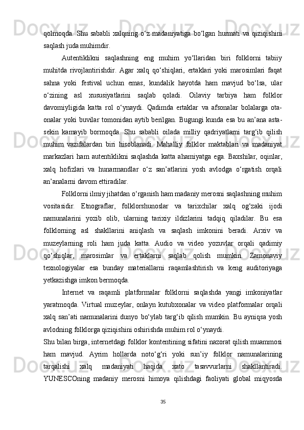 qolmoqda.   Shu   sababli   xalqning   o‘z   madaniyatiga   bo‘lgan   hurmati   va   qiziqishini
saqlash juda muhimdir.
Autentiklikni   saqlashning   eng   muhim   yo‘llaridan   biri   folklorni   tabiiy
muhitda   rivojlantirishdir.   Agar   xalq   qo‘shiqlari,   ertaklari   yoki   marosimlari   faqat
sahna   yoki   festival   uchun   emas,   kundalik   hayotda   ham   mavjud   bo‘lsa,   ular
o‘zining   asl   xususiyatlarini   saqlab   qoladi.   Oilaviy   tarbiya   ham   folklor
davomiyligida   katta   rol   o‘ynaydi.   Qadimda   ertaklar   va   afsonalar   bolalarga   ota-
onalar yoki buvilar  tomonidan aytib berilgan. Bugungi  kunda esa  bu an’ana asta-
sekin   kamayib   bormoqda.   Shu   sababli   oilada   milliy   qadriyatlarni   targ‘ib   qilish
muhim   vazifalardan   biri   hisoblanadi.   Mahalliy   folklor   maktablari   va   madaniyat
markazlari   ham   autentiklikni   saqlashda   katta   ahamiyatga   ega.   Baxshilar,   oqinlar,
xalq   hofizlari   va   hunarmandlar   o‘z   san’atlarini   yosh   avlodga   o‘rgatish   orqali
an’analarni davom ettiradilar.
Folklorni ilmiy jihatdan o‘rganish ham madaniy merosni saqlashning muhim
vositasidir.   Etnograflar,   folklorshunoslar   va   tarixchilar   xalq   og‘zaki   ijodi
namunalarini   yozib   olib,   ularning   tarixiy   ildizlarini   tadqiq   qiladilar.   Bu   esa
folklorning   asl   shakllarini   aniqlash   va   saqlash   imkonini   beradi.   Arxiv   va
muzeylarning   roli   ham   juda   katta.   Audio   va   video   yozuvlar   orqali   qadimiy
qo‘shiqlar,   marosimlar   va   ertaklarni   saqlab   qolish   mumkin.   Zamonaviy
texnologiyalar   esa   bunday   materiallarni   raqamlashtirish   va   keng   auditoriyaga
yetkazishga imkon bermoqda.
Internet   va   raqamli   platformalar   folklorni   saqlashda   yangi   imkoniyatlar
yaratmoqda.   Virtual   muzeylar,   onlayn   kutubxonalar   va   video   platformalar   orqali
xalq  san’ati   namunalarini   dunyo   bo‘ylab   targ‘ib   qilish   mumkin.   Bu   ayniqsa   yosh
avlodning folklorga qiziqishini oshirishda muhim rol o‘ynaydi.
Shu bilan birga, internetdagi folklor kontentining sifatini nazorat qilish muammosi
ham   mavjud.   Ayrim   hollarda   noto‘g‘ri   yoki   sun’iy   folklor   namunalarining
tarqalishi   xalq   madaniyati   haqida   xato   tasavvurlarni   shakllantiradi.
YUNESCOning   madaniy   merosni   himoya   qilishdagi   faoliyati   global   miqyosda
35 