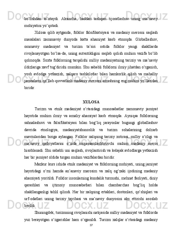 bo‘lishdan   to‘xtaydi.   Aksincha,   haddan   tashqari   tijoratlashuv   uning   ma’naviy
mohiyatini yo‘qotadi.
Xulosa   qilib   aytganda,   folklor   falsifikatsiyasi   va   madaniy   merosni   saqlash
masalalari   zamonaviy   dunyoda   katta   ahamiyat   kasb   etmoqda.   Globallashuv,
ommaviy   madaniyat   va   turizm   ta’siri   ostida   folklor   yangi   shakllarda
rivojlanayotgan   bo‘lsa-da,  uning   autentikligini   saqlab   qolish   muhim   vazifa   bo‘lib
qolmoqda.   Soxta   folklorning   tarqalishi   milliy   madaniyatning   tarixiy   va   ma’naviy
ildizlariga xavf tug‘dirishi mumkin. Shu sababli folklorni ilmiy jihatdan o‘rganish,
yosh   avlodga   yetkazish,   xalqaro   tashkilotlar   bilan   hamkorlik   qilish   va   mahalliy
jamoalarni qo‘llab-quvvatlash madaniy merosni asrashning eng muhim yo‘llaridan
biridir.
XULOSA
Turizm   va   etnik   madaniyat   o‘rtasidagi   munosabatlar   zamonaviy   jamiyat
hayotida   muhim   ilmiy   va   amaliy   ahamiyat   kasb   etmoqda.   Ayniqsa   folklorning
sahnalashuvi   va   falsifikatsiyasi   bilan   bog‘liq   jarayonlar   bugungi   globallashuv
davrida   etnologiya,   madaniyatshunoslik   va   turizm   sohalarining   dolzarb
mavzularidan   biriga   aylangan.   Folklor   xalqning   tarixiy   xotirasi,   milliy   o‘zligi   va
ma’naviy   qadriyatlarini   o‘zida   mujassamlashtiruvchi   muhim   madaniy   meros
hisoblanadi. Shu sababli uni saqlash, rivojlantirish va kelajak avlodlarga yetkazish
har bir jamiyat oldida turgan muhim vazifalardan biridir.
Mazkur kurs ishida etnik madaniyat va folklorning mohiyati, uning jamiyat
hayotidagi   o‘rni   hamda   an’anaviy   marosim   va   xalq   og‘zaki   ijodining   madaniy
ahamiyati yoritildi. Folklor insonlarning kundalik turmushi, mehnat faoliyati, diniy
qarashlari   va   ijtimoiy   munosabatlari   bilan   chambarchas   bog‘liq   holda
shakllanganligi  tahlil  qilindi. Har  bir  xalqning ertaklari, dostonlari, qo‘shiqlari  va
urf-odatlari   uning   tarixiy   tajribasi   va   ma’naviy   dunyosini   aks   ettirishi   asoslab
berildi.
Shuningdek, turizmning rivojlanishi natijasida milliy madaniyat va folklorda
yuz   berayotgan   o‘zgarishlar   ham   o‘rganildi.   Turizm   xalqlar   o‘rtasidagi   madaniy
37 