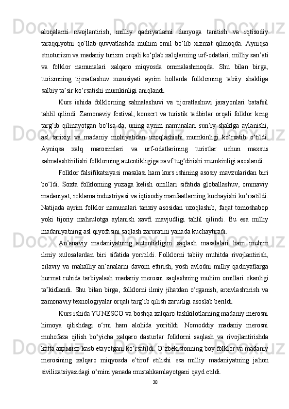 aloqalarni   rivojlantirish,   milliy   qadriyatlarni   dunyoga   tanitish   va   iqtisodiy
taraqqiyotni   qo‘llab-quvvatlashda   muhim   omil   bo‘lib   xizmat   qilmoqda.   Ayniqsa
etnoturizm va madaniy turizm orqali ko‘plab xalqlarning urf-odatlari, milliy san’ati
va   folklor   namunalari   xalqaro   miqyosda   ommalashmoqda.   Shu   bilan   birga,
turizmning   tijoratlashuv   xususiyati   ayrim   hollarda   folklorning   tabiiy   shakliga
salbiy ta’sir ko‘rsatishi mumkinligi aniqlandi.
Kurs   ishida   folklorning   sahnalashuvi   va   tijoratlashuvi   jarayonlari   batafsil
tahlil   qilindi.  Zamonaviy  festival,   konsert   va  turistik   tadbirlar   orqali   folklor   keng
targ‘ib   qilinayotgan   bo‘lsa-da,   uning   ayrim   namunalari   sun’iy   shaklga   aylanishi,
asl   tarixiy   va   madaniy   mohiyatidan   uzoqlashishi   mumkinligi   ko‘rsatib   o‘tildi.
Ayniqsa   xalq   marosimlari   va   urf-odatlarining   turistlar   uchun   maxsus
sahnalashtirilishi folklorning autentikligiga xavf tug‘dirishi mumkinligi asoslandi.
Folklor falsifikatsiyasi  masalasi ham kurs ishining asosiy mavzularidan biri
bo‘ldi.   Soxta   folklorning   yuzaga   kelish   omillari   sifatida   globallashuv,   ommaviy
madaniyat, reklama industriyasi va iqtisodiy manfaatlarning kuchayishi ko‘rsatildi.
Natijada   ayrim   folklor   namunalari   tarixiy   asosidan   uzoqlashib,   faqat   tomoshabop
yoki   tijoriy   mahsulotga   aylanish   xavfi   mavjudligi   tahlil   qilindi.   Bu   esa   milliy
madaniyatning asl qiyofasini saqlash zaruratini yanada kuchaytiradi.
An’anaviy   madaniyatning   autentikligini   saqlash   masalalari   ham   muhim
ilmiy   xulosalardan   biri   sifatida   yoritildi.   Folklorni   tabiiy   muhitda   rivojlantirish,
oilaviy   va   mahalliy   an’analarni   davom   ettirish,   yosh   avlodni   milliy   qadriyatlarga
hurmat   ruhida   tarbiyalash   madaniy   merosni   saqlashning   muhim   omillari   ekanligi
ta’kidlandi.   Shu   bilan   birga,   folklorni   ilmiy   jihatdan   o‘rganish,   arxivlashtirish   va
zamonaviy texnologiyalar orqali targ‘ib qilish zarurligi asoslab berildi.
Kurs ishida YUNESCO va boshqa xalqaro tashkilotlarning madaniy merosni
himoya   qilishdagi   o‘rni   ham   alohida   yoritildi.   Nomoddiy   madaniy   merosni
muhofaza   qilish   bo‘yicha   xalqaro   dasturlar   folklorni   saqlash   va   rivojlantirishda
katta  аҳамият  kasb etayotgani ko‘rsatildi. O‘zbekistonning boy folklor va madaniy
merosining   xalqaro   miqyosda   e’tirof   etilishi   esa   milliy   madaniyatning   jahon
sivilizatsiyasidagi o‘rnini yanada mustahkamlayotgani qayd etildi.
38 