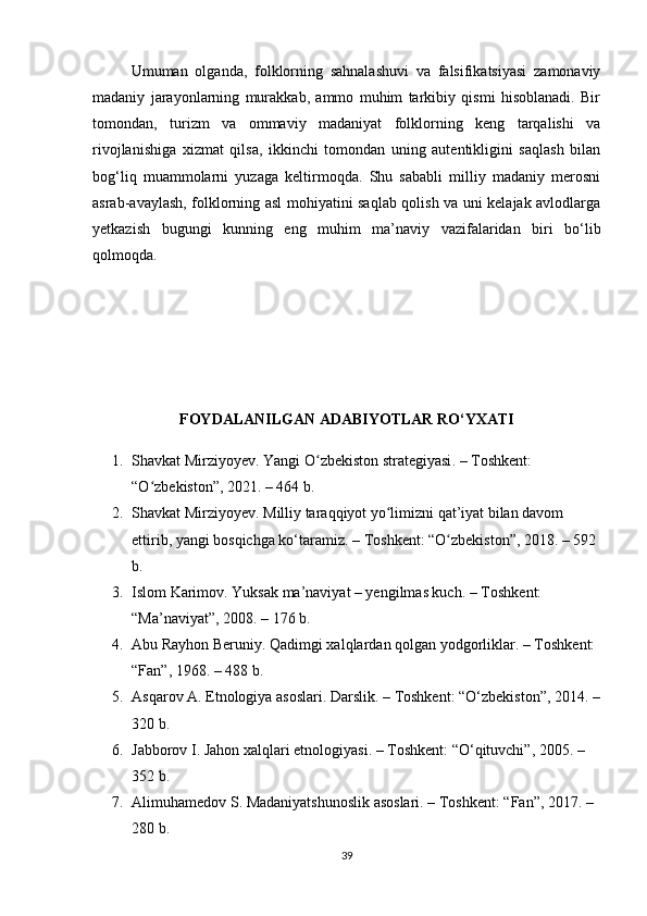 Umuman   olganda,   folklorning   sahnalashuvi   va   falsifikatsiyasi   zamonaviy
madaniy   jarayonlarning   murakkab,   ammo   muhim   tarkibiy   qismi   hisoblanadi.   Bir
tomondan,   turizm   va   ommaviy   madaniyat   folklorning   keng   tarqalishi   va
rivojlanishiga   xizmat   qilsa,   ikkinchi   tomondan   uning   autentikligini   saqlash   bilan
bog‘liq   muammolarni   yuzaga   keltirmoqda.   Shu   sababli   milliy   madaniy   merosni
asrab-avaylash, folklorning asl mohiyatini saqlab qolish va uni kelajak avlodlarga
yetkazish   bugungi   kunning   eng   muhim   ma’naviy   vazifalaridan   biri   bo‘lib
qolmoqda.
FOYDALANILGAN ADABIYOTLAR RO‘YXATI
1. Shavkat Mirziyoyev.  Yangi O zbekiston strategiyasiʻ . – Toshkent: 
“O zbekiston”, 2021. – 464 b.	
ʻ
2. Shavkat Mirziyoyev.  Milliy taraqqiyot yo limizni qat’iyat bilan davom 	
ʻ
ettirib, yangi bosqichga ko‘taramiz . – Toshkent: “O zbekiston”, 2018. – 592 	
ʻ
b.
3. Islom Karimov.  Yuksak ma’naviyat – yengilmas kuch . – Toshkent: 
“Ma’naviyat”, 2008. – 176 b.
4. Abu Rayhon Beruniy.  Qadimgi xalqlardan qolgan yodgorliklar . – Toshkent: 
“Fan”, 1968. – 488 b.
5. Asqarov A.  Etnologiya asoslari . Darslik. – Toshkent: “O‘zbekiston”, 2014. –
320 b.
6. Jabborov I.  Jahon xalqlari etnologiyasi . – Toshkent: “O‘qituvchi”, 2005. – 
352 b.
7. Alimuhamedov S.  Madaniyatshunoslik asoslari . – Toshkent: “Fan”, 2017. – 
280 b.
39 