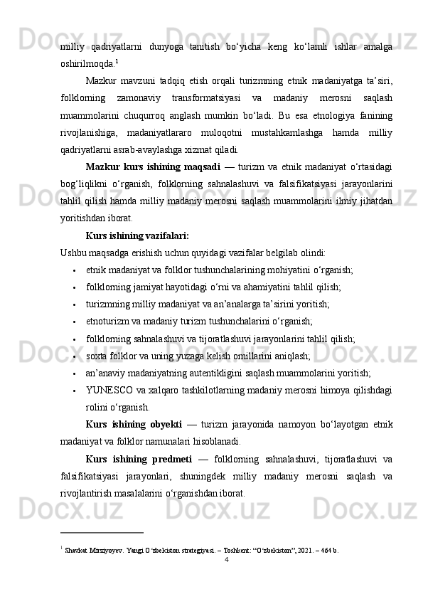milliy   qadriyatlarni   dunyoga   tanitish   bo‘yicha   keng   ko‘lamli   ishlar   amalga
oshirilmoqda. 1
Mazkur   mavzuni   tadqiq   etish   orqali   turizmning   etnik   madaniyatga   ta’siri,
folklorning   zamonaviy   transformatsiyasi   va   madaniy   merosni   saqlash
muammolarini   chuqurroq   anglash   mumkin   bo‘ladi.   Bu   esa   etnologiya   fanining
rivojlanishiga,   madaniyatlararo   muloqotni   mustahkamlashga   hamda   milliy
qadriyatlarni asrab-avaylashga xizmat qiladi.
Mazkur   kurs   ishining   maqsadi   —   turizm   va   etnik   madaniyat   o‘rtasidagi
bog‘liqlikni   o‘rganish,   folklorning   sahnalashuvi   va   falsifikatsiyasi   jarayonlarini
tahlil   qilish   hamda   milliy   madaniy  merosni   saqlash   muammolarini   ilmiy   jihatdan
yoritishdan iborat.
Kurs ishining vazifalari:
Ushbu maqsadga erishish uchun quyidagi vazifalar belgilab olindi:
 etnik madaniyat va folklor tushunchalarining mohiyatini o‘rganish;
 folklorning jamiyat hayotidagi o‘rni va ahamiyatini tahlil qilish;
 turizmning milliy madaniyat va an’analarga ta’sirini yoritish;
 etnoturizm va madaniy turizm tushunchalarini o‘rganish;
 folklorning sahnalashuvi va tijoratlashuvi jarayonlarini tahlil qilish;
 soxta folklor va uning yuzaga kelish omillarini aniqlash;
 an’anaviy madaniyatning autentikligini saqlash muammolarini yoritish;
 YUNESCO va xalqaro tashkilotlarning madaniy merosni himoya qilishdagi
rolini o‘rganish.
Kurs   ishining   obyekti   —   turizm   jarayonida   namoyon   bo‘layotgan   etnik
madaniyat va folklor namunalari hisoblanadi.
Kurs   ishining   predmeti   —   folklorning   sahnalashuvi,   tijoratlashuvi   va
falsifikatsiyasi   jarayonlari,   shuningdek   milliy   madaniy   merosni   saqlash   va
rivojlantirish masalalarini o‘rganishdan iborat.
1
 Shavkat Mirziyoyev.  Yangi O zbekiston strategiyasiʻ . – Toshkent: “O zbekiston”, 2021. – 464 b.	ʻ
4 