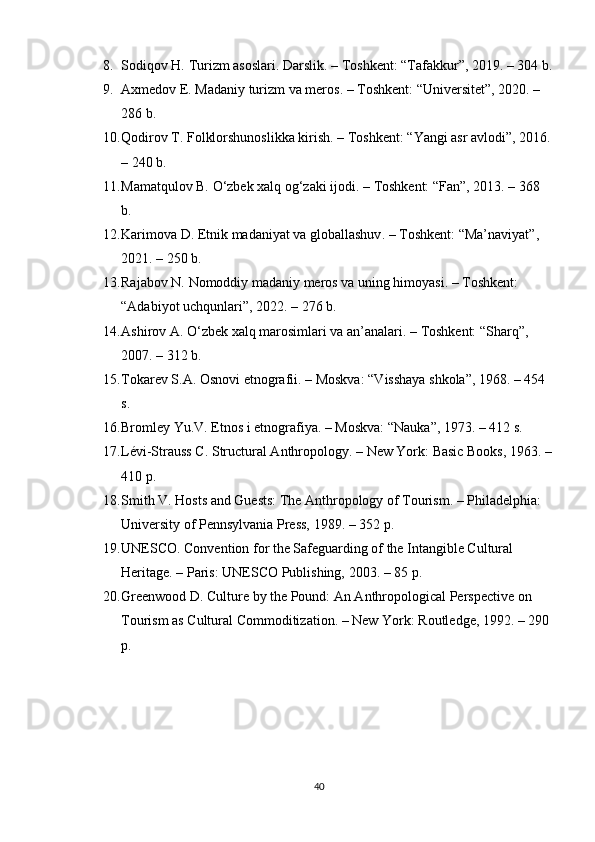 8. Sodiqov H.  Turizm asoslari . Darslik. – Toshkent: “Tafakkur”, 2019. – 304 b.
9. Axmedov E.  Madaniy turizm va meros . – Toshkent: “Universitet”, 2020. – 
286 b.
10. Qodirov T.  Folklorshunoslikka kirish . – Toshkent: “Yangi asr avlodi”, 2016.
– 240 b.
11. Mamatqulov B.  O‘zbek xalq og‘zaki ijodi . – Toshkent: “Fan”, 2013. – 368 
b.
12. Karimova D.  Etnik madaniyat va globallashuv . – Toshkent: “Ma’naviyat”, 
2021. – 250 b.
13. Rajabov N.  Nomoddiy madaniy meros va uning himoyasi . – Toshkent: 
“Adabiyot uchqunlari”, 2022. – 276 b.
14. Ashirov A.  O‘zbek xalq marosimlari va an’analari . – Toshkent: “Sharq”, 
2007. – 312 b.
15. Tokarev S.A.  Osnov i  etnografii . – Moskva: “V i sshaya shkola”, 1968. – 454 
s.
16. Bromley Yu.V.  Etnos i etnografiya . – Moskva: “Nauka”, 1973. – 412 s.
17. Lévi-Strauss C.  Structural Anthropology . – New York: Basic Books, 1963. –
410 p.
18. Smith V.  Hosts and Guests: The Anthropology of Tourism . – Philadelphia: 
University of Pennsylvania Press, 1989. – 352 p.
19. UNESCO.  Convention for the Safeguarding of the Intangible Cultural 
Heritage . – Paris: UNESCO Publishing, 2003. – 85 p.
20. Greenwood D.  Culture by the Pound: An Anthropological Perspective on 
Tourism as Cultural Commoditization . – New York: Routledge, 1992. – 290 
p.
40 