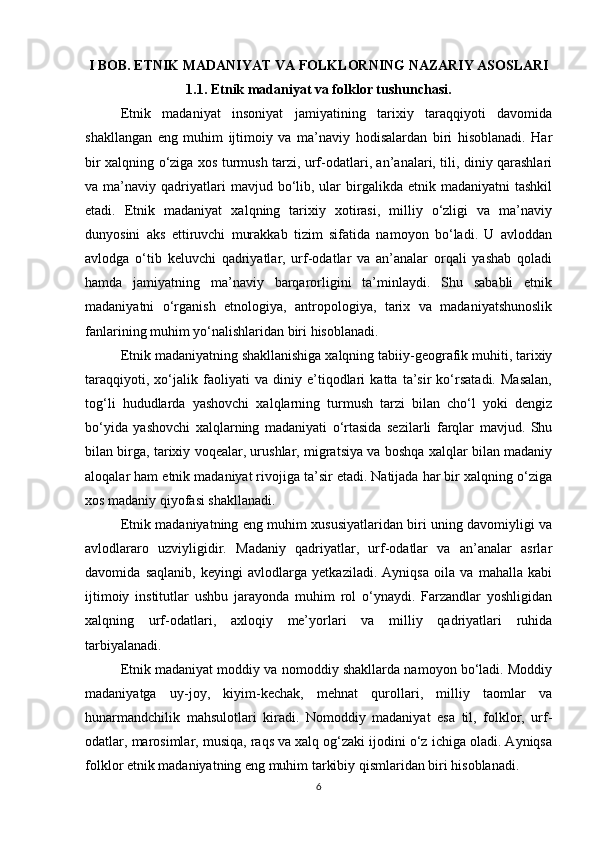 I BOB. ETNIK MADANIYAT VA FOLKLORNING NAZARIY ASOSLARI
1.1. Etnik madaniyat va folklor tushunchasi.
Etnik   madaniyat   insoniyat   jamiyatining   tarixiy   taraqqiyoti   davomida
shakllangan   eng   muhim   ijtimoiy   va   ma’naviy   hodisalardan   biri   hisoblanadi.   Har
bir xalqning o‘ziga xos turmush tarzi, urf-odatlari, an’analari, tili, diniy qarashlari
va  ma’naviy  qadriyatlari  mavjud  bo‘lib,  ular  birgalikda  etnik  madaniyatni   tashkil
etadi.   Etnik   madaniyat   xalqning   tarixiy   xotirasi,   milliy   o‘zligi   va   ma’naviy
dunyosini   aks   ettiruvchi   murakkab   tizim   sifatida   namoyon   bo‘ladi.   U   avloddan
avlodga   o‘tib   keluvchi   qadriyatlar,   urf-odatlar   va   an’analar   orqali   yashab   qoladi
hamda   jamiyatning   ma’naviy   barqarorligini   ta’minlaydi.   Shu   sababli   etnik
madaniyatni   o‘rganish   etnologiya,   antropologiya,   tarix   va   madaniyatshunoslik
fanlarining muhim yo‘nalishlaridan biri hisoblanadi.
Etnik madaniyatning shakllanishiga xalqning tabiiy-geografik muhiti, tarixiy
taraqqiyoti,   xo‘jalik   faoliyati   va   diniy   e’tiqodlari   katta   ta’sir   ko‘rsatadi.   Masalan,
tog‘li   hududlarda   yashovchi   xalqlarning   turmush   tarzi   bilan   cho‘l   yoki   dengiz
bo‘yida   yashovchi   xalqlarning   madaniyati   o‘rtasida   sezilarli   farqlar   mavjud.   Shu
bilan birga, tarixiy voqealar, urushlar, migratsiya va boshqa xalqlar bilan madaniy
aloqalar ham etnik madaniyat rivojiga ta’sir etadi. Natijada har bir xalqning o‘ziga
xos madaniy qiyofasi shakllanadi.
Etnik madaniyatning eng muhim xususiyatlaridan biri uning davomiyligi va
avlodlararo   uzviyligidir.   Madaniy   qadriyatlar,   urf-odatlar   va   an’analar   asrlar
davomida   saqlanib,   keyingi   avlodlarga   yetkaziladi.   Ayniqsa   oila   va   mahalla   kabi
ijtimoiy   institutlar   ushbu   jarayonda   muhim   rol   o‘ynaydi.   Farzandlar   yoshligidan
xalqning   urf-odatlari,   axloqiy   me’yorlari   va   milliy   qadriyatlari   ruhida
tarbiyalanadi.
Etnik madaniyat moddiy va nomoddiy shakllarda namoyon bo‘ladi. Moddiy
madaniyatga   uy-joy,   kiyim-kechak,   mehnat   qurollari,   milliy   taomlar   va
hunarmandchilik   mahsulotlari   kiradi.   Nomoddiy   madaniyat   esa   til,   folklor,   urf-
odatlar, marosimlar, musiqa, raqs va xalq og‘zaki ijodini o‘z ichiga oladi. Ayniqsa
folklor etnik madaniyatning eng muhim tarkibiy qismlaridan biri hisoblanadi.
6 