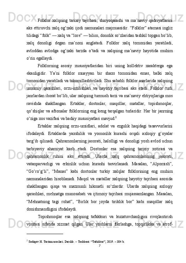 Folklor   xalqning   tarixiy   tajribasi,   dunyoqarashi   va   ma’naviy   qadriyatlarini
aks ettiruvchi xalq og‘zaki ijodi namunalari majmuasidir. “Folklor” atamasi ingliz
tilidagi “folk” — xalq va “lore” — bilim, donolik so‘zlaridan tashkil topgan bo‘lib,
xalq   donoligi   degan   ma’noni   anglatadi.   Folklor   xalq   tomonidan   yaratiladi,
avloddan   avlodga   og‘zaki   tarzda   o‘tadi   va   xalqning   ma’naviy   hayotida   muhim
o‘rin egallaydi.
Folklorning   asosiy   xususiyatlaridan   biri   uning   kollektiv   xarakterga   ega
ekanligidir.   Ya’ni   folklor   muayyan   bir   shaxs   tomonidan   emas,   balki   xalq
tomonidan yaratiladi va takomillashtiriladi. Shu sababli folklor asarlarida xalqning
umumiy   qarashlari,   orzu-intilishlari   va   hayotiy   tajribasi   aks   etadi.   Folklor   turli
janrlardan iborat bo‘lib, ular xalqning turmush tarzi va ma’naviy ehtiyojlariga mos
ravishda   shakllangan.   Ertaklar,   dostonlar,   maqollar,   matallar,   topishmoqlar,
qo‘shiqlar va afsonalar  folklorning eng keng tarqalgan turlaridir. Har bir janrning
o‘ziga xos vazifasi va badiiy xususiyatlari mavjud. 2
Ertaklar   xalqning   orzu-umidlari,   adolat   va   ezgulik   haqidagi   tasavvurlarini
ifodalaydi.   Ertaklarda   yaxshilik   va   yomonlik   kurashi   orqali   axloqiy   g‘oyalar
targ‘ib qilinadi. Qahramonlarning jasorati, halolligi va donoligi yosh avlod uchun
tarbiyaviy   ahamiyat   kasb   etadi.   Dostonlar   esa   xalqning   tarixiy   xotirasi   va
qahramonlik   ruhini   aks   ettiradi.   Ularda   xalq   qahramonlarining   jasorati,
vatanparvarligi   va   erkinlik   uchun   kurashi   tasvirlanadi.   Masalan,   “Alpomish”,
“Go‘ro‘g‘li”,   “Manas”   kabi   dostonlar   turkiy   xalqlar   folklorining   eng   muhim
namunalaridan   hisoblanadi.   Maqol   va   matallar   xalqning   hayotiy   tajribasi   asosida
shakllangan   qisqa   va   mazmunli   hikmatli   so‘zlardir.   Ularda   xalqning   axloqiy
qarashlari,   mehnatga   munosabati   va   ijtimoiy   tajribasi   mujassamlangan.   Masalan,
“Mehnatning   tagi   rohat”,   “Birlik   bor   joyda   tiriklik   bor”   kabi   maqollar   xalq
donishmandligini ifodalaydi.
Topishmoqlar   esa   xalqning   tafakkuri   va   kuzatuvchanligini   rivojlantirish
vositasi   sifatida   xizmat   qilgan.   Ular   yoshlarni   fikrlashga,   topqirlikka   va   atrof-
2
 Sodiqov H.  Turizm asoslari . Darslik. – Toshkent: “Tafakkur”, 2019. – 304 b.
7 