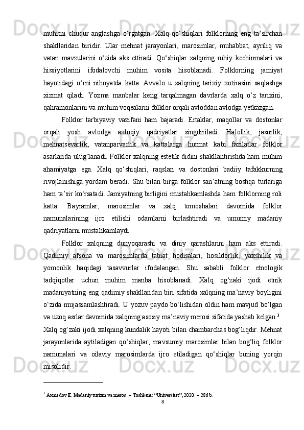 muhitni   chuqur   anglashga   o‘rgatgan.   Xalq   qo‘shiqlari   folklorning   eng   ta’sirchan
shakllaridan   biridir.   Ular   mehnat   jarayonlari,   marosimlar,   muhabbat,   ayriliq   va
vatan   mavzularini   o‘zida   aks   ettiradi.   Qo‘shiqlar   xalqning   ruhiy   kechinmalari   va
hissiyotlarini   ifodalovchi   muhim   vosita   hisoblanadi.   Folklorning   jamiyat
hayotidagi   o‘rni   nihoyatda   katta.   Avvalo   u   xalqning   tarixiy   xotirasini   saqlashga
xizmat   qiladi.   Yozma   manbalar   keng   tarqalmagan   davrlarda   xalq   o‘z   tarixini,
qahramonlarini va muhim voqealarni folklor orqali avloddan avlodga yetkazgan.
Folklor   tarbiyaviy   vazifani   ham   bajaradi.   Ertaklar,   maqollar   va   dostonlar
orqali   yosh   avlodga   axloqiy   qadriyatlar   singdiriladi.   Halollik,   jasurlik,
mehnatsevarlik,   vatanparvarlik   va   kattalarga   hurmat   kabi   fazilatlar   folklor
asarlarida ulug‘lanadi. Folklor xalqning estetik didini shakllantirishda ham muhim
ahamiyatga   ega.   Xalq   qo‘shiqlari,   raqslari   va   dostonlari   badiiy   tafakkurning
rivojlanishiga   yordam   beradi.   Shu   bilan   birga   folklor   san’atning   boshqa   turlariga
ham ta’sir ko‘rsatadi. Jamiyatning birligini mustahkamlashda ham folklorning roli
katta.   Bayramlar,   marosimlar   va   xalq   tomoshalari   davomida   folklor
namunalarining   ijro   etilishi   odamlarni   birlashtiradi   va   umumiy   madaniy
qadriyatlarni mustahkamlaydi.
Folklor   xalqning   dunyoqarashi   va   diniy   qarashlarini   ham   aks   ettiradi.
Qadimiy   afsona   va   marosimlarda   tabiat   hodisalari,   hosildorlik,   yaxshilik   va
yomonlik   haqidagi   tasavvurlar   ifodalangan.   Shu   sababli   folklor   etnologik
tadqiqotlar   uchun   muhim   manba   hisoblanadi.   Xalq   og‘zaki   ijodi   etnik
madaniyatning eng qadimiy shakllaridan biri sifatida xalqning ma’naviy boyligini
o‘zida mujassamlashtiradi. U yozuv paydo bo‘lishidan oldin ham mavjud bo‘lgan
va uzoq asrlar davomida xalqning asosiy ma’naviy merosi sifatida yashab kelgan. 3
Xalq og‘zaki ijodi xalqning kundalik hayoti bilan chambarchas bog‘liqdir. Mehnat
jarayonlarida   aytiladigan   qo‘shiqlar,   mavsumiy   marosimlar   bilan   bog‘liq   folklor
namunalari   va   oilaviy   marosimlarda   ijro   etiladigan   qo‘shiqlar   buning   yorqin
misolidir.
3
 Axmedov E.  Madaniy turizm va meros . – Toshkent: “Universitet”, 2020. – 286 b.
8 