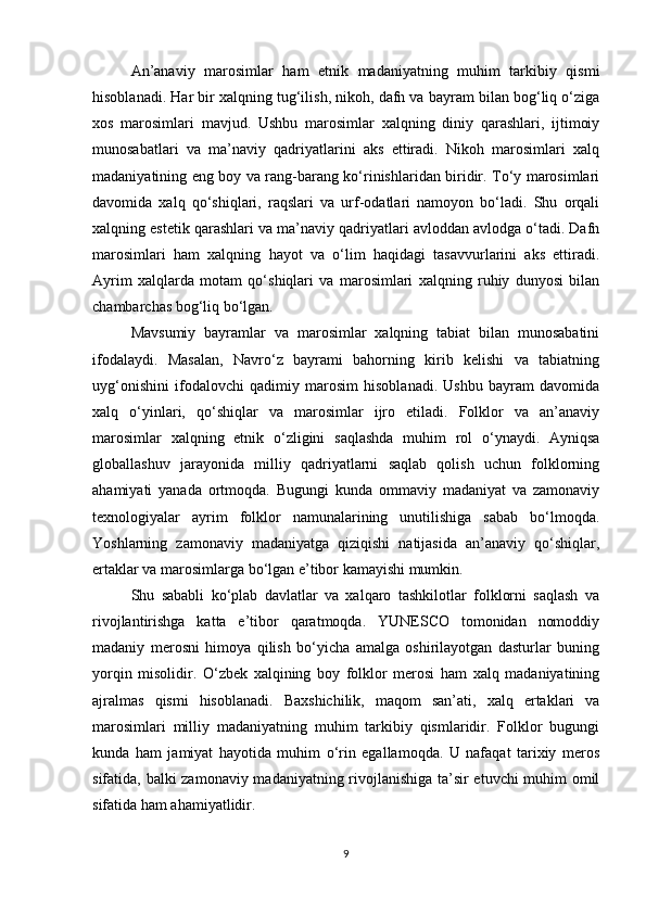 An’anaviy   marosimlar   ham   etnik   madaniyatning   muhim   tarkibiy   qismi
hisoblanadi. Har bir xalqning tug‘ilish, nikoh, dafn va bayram bilan bog‘liq o‘ziga
xos   marosimlari   mavjud.   Ushbu   marosimlar   xalqning   diniy   qarashlari,   ijtimoiy
munosabatlari   va   ma’naviy   qadriyatlarini   aks   ettiradi.   Nikoh   marosimlari   xalq
madaniyatining eng boy va rang-barang ko‘rinishlaridan biridir. To‘y marosimlari
davomida   xalq   qo‘shiqlari,   raqslari   va   urf-odatlari   namoyon   bo‘ladi.   Shu   orqali
xalqning estetik qarashlari va ma’naviy qadriyatlari avloddan avlodga o‘tadi. Dafn
marosimlari   ham   xalqning   hayot   va   o‘lim   haqidagi   tasavvurlarini   aks   ettiradi.
Ayrim   xalqlarda   motam   qo‘shiqlari   va   marosimlari   xalqning   ruhiy   dunyosi   bilan
chambarchas bog‘liq bo‘lgan.
Mavsumiy   bayramlar   va   marosimlar   xalqning   tabiat   bilan   munosabatini
ifodalaydi.   Masalan,   Navro‘z   bayrami   bahorning   kirib   kelishi   va   tabiatning
uyg‘onishini   ifodalovchi   qadimiy   marosim   hisoblanadi.   Ushbu   bayram   davomida
xalq   o‘yinlari,   qo‘shiqlar   va   marosimlar   ijro   etiladi.   Folklor   va   an’anaviy
marosimlar   xalqning   etnik   o‘zligini   saqlashda   muhim   rol   o‘ynaydi.   Ayniqsa
globallashuv   jarayonida   milliy   qadriyatlarni   saqlab   qolish   uchun   folklorning
ahamiyati   yanada   ortmoqda.   Bugungi   kunda   ommaviy   madaniyat   va   zamonaviy
texnologiyalar   ayrim   folklor   namunalarining   unutilishiga   sabab   bo‘lmoqda.
Yoshlarning   zamonaviy   madaniyatga   qiziqishi   natijasida   an’anaviy   qo‘shiqlar,
ertaklar va marosimlarga bo‘lgan e’tibor kamayishi mumkin.
Shu   sababli   ko‘plab   davlatlar   va   xalqaro   tashkilotlar   folklorni   saqlash   va
rivojlantirishga   katta   e’tibor   qaratmoqda.   YUNESCO   tomonidan   nomoddiy
madaniy   merosni   himoya   qilish   bo‘yicha   amalga   oshirilayotgan   dasturlar   buning
yorqin   misolidir.   O‘zbek   xalqining   boy   folklor   merosi   ham   xalq   madaniyatining
ajralmas   qismi   hisoblanadi.   Baxshichilik,   maqom   san’ati,   xalq   ertaklari   va
marosimlari   milliy   madaniyatning   muhim   tarkibiy   qismlaridir.   Folklor   bugungi
kunda   ham   jamiyat   hayotida   muhim   o‘rin   egallamoqda.   U   nafaqat   tarixiy   meros
sifatida, balki zamonaviy madaniyatning rivojlanishiga ta’sir etuvchi muhim omil
sifatida ham ahamiyatlidir.
9 