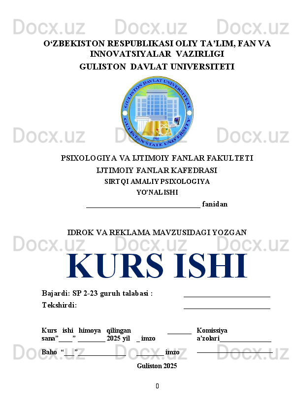 O‘ZBEKISTON RESPUBLIKASI OLIY TA’LIM, FAN VA
INNOVATSIYALAR  VAZIRLIGI
GULISTON  DAVLAT UNIVERSITETI
PSIXOLOGIYA VA IJTIMOIY FANLAR FAKULTETI 
IJTIMOIY FANLAR KAFEDRASI
SIRTQI AMALIY PSIXOLOGIYA 
YO’NALISHI 
_____________________________ fanidan 
IDROK VA REKLAMA MAVZUSIDAGI YOZGAN
KURS ISHI
Bajardi: SP 2-23 guruh talabasi :  ______________________
Tekshirdi: ______________________
Kurs   ishi   himoya   qilingan
sana”____” ________ 2025 yil                   _______
_ imzo Komissiya
a’zolari_______________
______________________
Baho  “___”______________ ________ imzo
Guliston 2025
0 