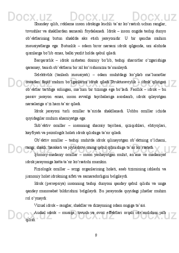 Shunday qilib, reklama inson idrokiga kuchli ta’sir ko‘rsatish uchun ranglar,
tovushlar va shakllardan samarali foydalanadi. Idrok – inson ongida tashqi dunyo
ob’ektlarining   butun   shaklda   aks   etish   jarayonidir.   U   bir   qancha   muhim
xususiyatlarga   ega:   Butunlik   –   odam   biror   narsani   idrok   qilganda,   uni   alohida
qismlarga bo‘lib emas, balki yaxlit holda qabul qiladi.
Barqarorlik   –   idrok   nisbatan   doimiy   bo‘lib,   tashqi   sharoitlar   o‘zgarishiga
qaramay, tanish ob’ektlarni bir xil ko‘rishimizni ta’minlaydi. 
Selektivlik   (tanlash   xususiyati)   –   odam   muhitdagi   ko‘plab   ma’lumotlar
orasidan   faqat   muhim   bo‘lganlarini   idrok   qiladi.Strukturaviylik   –   idrok   qilingan
ob’ektlar   tartibga   solingan,   ma’lum   bir   tizimga   ega   bo‘ladi.   Faollik   –   idrok   –   bu
passiv   jarayon   emas,   inson   avvalgi   tajribalariga   asoslanib,   idrok   qilayotgan
narsalariga o‘zi ham ta’sir qiladi.
Idrok   jarayoni   turli   omillar   ta’sirida   shakllanadi.   Ushbu   omillar   ichida
quyidagilar muhim ahamiyatga ega:
Sub’ektiv   omillar   –   insonning   shaxsiy   tajribasi,   qiziqishlari,   ehtiyojlari,
kayfiyati va psixologik holati idrok qilishiga ta’sir qiladi.
Ob’ektiv   omillar   –   tashqi   muhitda   idrok   qilinayotgan   ob’ektning   o‘lchami,
rangi, shakli, harakati va joylashuvi uning qabul qilinishiga ta’sir ko‘rsatadi.
Ijtimoiy-madaniy   omillar   –   inson   yashayotgan   muhit,   an’ana   va   madaniyat
idrok jarayoniga katta ta’sir ko‘rsatishi mumkin.
Fiziologik   omillar   –   sezgi   organlarining   holati,   asab   tizimining   ishlashi   va
jismoniy holat idrokning sifati va samaradorligini belgilaydi.
Idrok   (persepsiya)   insonning   tashqi   dunyoni   qanday   qabul   qilishi   va   unga
qanday   munosabat   bildirishini   belgilaydi.   Bu   jarayonda   quyidagi   jihatlar   muhim
rol o‘ynaydi:
Vizual idrok – ranglar, shakllar va dizaynning odam ongiga ta’siri.
Audial   idrok   –   musiqa,   tovush   va   ovoz   effektlari   orqali   iste’molchini   jalb
qilish.
9 