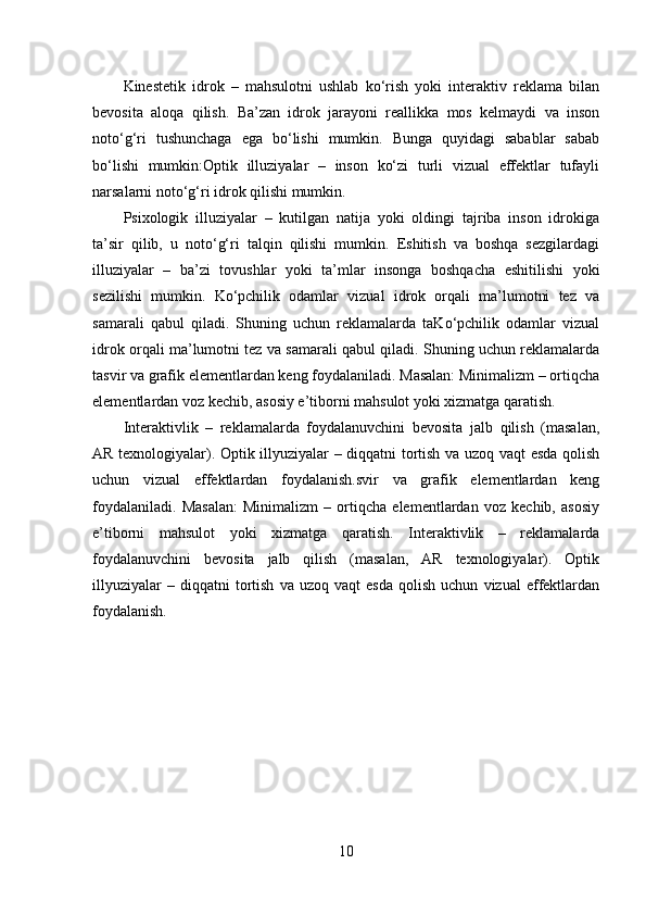 Kinestetik   idrok   –   mahsulotni   ushlab   ko‘rish   yoki   interaktiv   reklama   bilan
bevosita   aloqa   qilish.   Ba’zan   idrok   jarayoni   reallikka   mos   kelmaydi   va   inson
noto‘g‘ri   tushunchaga   ega   bo‘lishi   mumkin.   Bunga   quyidagi   sabablar   sabab
bo‘lishi   mumkin:Optik   illuziyalar   –   inson   ko‘zi   turli   vizual   effektlar   tufayli
narsalarni noto‘g‘ri idrok qilishi mumkin.
Psixologik   illuziyalar   –   kutilgan   natija   yoki   oldingi   tajriba   inson   idrokiga
ta’sir   qilib,   u   noto‘g‘ri   talqin   qilishi   mumkin.   Eshitish   va   boshqa   sezgilardagi
illuziyalar   –   ba’zi   tovushlar   yoki   ta’mlar   insonga   boshqacha   eshitilishi   yoki
sezilishi   mumkin.   Ko‘pchilik   odamlar   vizual   idrok   orqali   ma’lumotni   tez   va
samarali   qabul   qiladi.   Shuning   uchun   reklamalarda   taKo‘pchilik   odamlar   vizual
idrok orqali ma’lumotni tez va samarali qabul qiladi. Shuning uchun reklamalarda
tasvir va grafik elementlardan keng foydalaniladi. Masalan: Minimalizm – ortiqcha
elementlardan voz kechib, asosiy e’tiborni mahsulot yoki xizmatga qaratish.
Interaktivlik   –   reklamalarda   foydalanuvchini   bevosita   jalb   qilish   (masalan,
AR texnologiyalar). Optik illyuziyalar – diqqatni tortish va uzoq vaqt esda qolish
uchun   vizual   effektlardan   foydalanish.svir   va   grafik   elementlardan   keng
foydalaniladi.   Masalan:   Minimalizm   –   ortiqcha   elementlardan   voz   kechib,   asosiy
e’tiborni   mahsulot   yoki   xizmatga   qaratish.   Interaktivlik   –   reklamalarda
foydalanuvchini   bevosita   jalb   qilish   (masalan,   AR   texnologiyalar).   Optik
illyuziyalar   –  diqqatni   tortish   va   uzoq   vaqt   esda   qolish   uchun   vizual   effektlardan
foydalanish.
10
