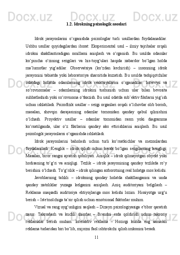 1.2. Idrokning psixologik asoslari
Idrok   jarayonlarini   o‘rganishda   psixologlar   turli   usullardan   foydalanadilar.
Ushbu   usullar   quyidagilardan   iborat:   Eksperimental   usul   –   ilmiy   tajribalar   orqali
idrokni   shakllantiradigan   omillarni   aniqlash   va   o‘rganish.   Bu   usulda   odamlar
ko‘pincha   o‘zining   sezgilari   va   his-tuyg‘ulari   haqida   xabardor   bo‘lgan   holda
ma’lumotlar   yig‘adilar.   Observatsiya   (ko‘zdan   kechirish)   –   insonning   idrok
jarayonini tabiatda yoki laboratoriya sharoitida kuzatish. Bu usulda tadqiqotchilar
odatdagi   holatda   odamlarning   idrok   reaktsiyalarini   o‘rganadilar.   Intervyu   va
so‘rovnomalar   –   odamlarning   idrokini   tushunish   uchun   ular   bilan   bevosita
suhbatlashish yoki so‘rovnoma o‘tkazish. Bu usul odatda sub’ektiv fikrlarni yig‘ish
uchun ishlatiladi. Psixofizik usullar – sezgi organlari orqali o‘lchovlar olib borish,
masalan,   shovqin   darajasining   odamlar   tomonidan   qanday   qabul   qilinishini
o‘lchash.   Proyektiv   usullar   –   odamlar   tomonidan   rasm   yoki   diagramma
ko‘rsatilganda,   ular   o‘z   fikrlarini   qanday   aks   ettirishlarini   aniqlash.   Bu   usul
psixologik jarayonlarni o‘rganishda ishlatiladi.
Idrok   jarayonlarini   baholash   uchun   turli   ko‘rsatkichlar   va   mezonlardan
foydalaniladi:   Kenglik   –   idrok   qilish   uchun   kerak   bo‘lgan   sezgilarning   kengligi.
Masalan, biror rangni ajratish qobiliyati. Aniqlik – idrok qilinayotgan obyekt yoki
hodisaning   to‘g‘ri   va   aniqligi.   Tezlik   –   idrok   jarayonining   qanday   tezlikda   ro‘y
berishini o‘lchash. To‘g‘rilik – idrok qilingan axborotning real holatga mos kelishi.
Javoblarning   tahlili   –   idrokning   qanday   holatda   shakllanganini   va   unda
qanday   xatoliklar   yuzaga   kelganini   aniqlash.   Aniq   auditoriyani   belgilash   –
Reklama   maqsadli   auditoriya   ehtiyojlariga   mos   kelishi   lozim.   Hissiyotga   urg‘u
berish – Iste'molchiga ta’sir qilish uchun emotsional faktorlar muhim.
Vizual va rang uyg‘unligini saqlash – Dizayn psixologiyasiga e’tibor qaratish
zarur.   Takrorlash   va   kuchli   shiorlar   –   Brendni   esda   qoldirish   uchun   takroriy
reklamalar   berish   muhim.   Interaktiv   reklama   –   Hozirgi   kunda   eng   samarali
reklama turlaridan biri bo‘lib, mijozni faol ishtirokchi qilish imkonini beradi. 
11 