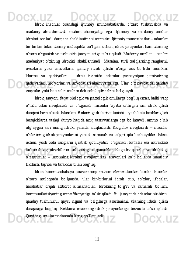 Idrok   insonlar   orasidagi   ijtimoiy   munosabatlarda,   o‘zaro   tushunishda   va
madaniy   almashinuvda   muhim   ahamiyatga   ega.   Ijtimoiy   va   madaniy   omillar
idrokni sezilarli darajada shakllantirishi mumkin: Ijtimoiy munosabatlar – odamlar
bir-birlari bilan doimiy muloqotda bo‘lgani uchun, idrok jarayonlari ham ularning
o‘zaro o‘rganish va tushunish jarayonlariga ta’sir qiladi. Madaniy omillar – har bir
madaniyat   o‘zining   idrokini   shakllantiradi.   Masalan,   turli   xalqlarning   ranglarni,
ovozlarni   yoki   simvollarni   qanday   idrok   qilishi   o‘ziga   xos   bo‘lishi   mumkin.
Norma   va   qadriyatlar   –   idrok   tizimida   odamlar   yashayotgan   jamiyatning
qadriyatlari, me’yorlari va urf-odatlari ahamiyatga ega. Ular, o‘z navbatida, qanday
voqealar yoki hodisalar muhim deb qabul qilinishini belgilaydi. 
Idrok jarayoni faqat biologik va psixologik omillarga bog‘liq emas, balki vaqt
o‘tishi   bilan   rivojlanadi   va   o‘zgaradi.   Insonlar   tajriba   orttirgan   sari   idrok   qilish
darajasi ham o‘sadi. Masalan: Bolaning idrok rivojlanishi – yosh bola boshlang‘ich
bosqichlarda   tashqi   dunyo   haqida   aniq   tasavvurlarga   ega   bo‘lmaydi,   ammo   o‘sib
ulg‘aygan   sari   uning   idroki   yanada   aniqlashadi.   Kognitiv   rivojlanish   –   insonlar
o‘zlarining idrok jarayonlarini yanada samarali  va to‘g‘ri qila boshlaydilar. Misol
uchun,   yosh   bola   ranglarni   ajratish   qobiliyatini   o‘rganadi,   kattalar   esa   murakkab
ko‘rinishdagi obyektlarni tushunishga o‘rganadilar. Kognitiv qarorlar va idrokdagi
o‘zgarishlar   –   insonning   idrokni   rivojlantirish   jarayonlari   ko‘p   hollarda   mantiqiy
fikrlash, tajriba va tafakkur bilan bog‘liq.
Idrok   kommunikatsiya   jarayonining   muhim   elementlaridan   biridir.   Insonlar
o‘zaro   muloqotda   bo‘lganda,   ular   bir-birlarini   idrok   etib,   so‘zlar,   ifodalar,
harakatlar   orqali   axborot   almashadilar.   Idrokning   to‘g‘ri   va   samarali   bo‘lishi
kommunikatsiyaning muvaffaqiyatiga ta’sir qiladi. Bu jarayonda odamlar bir-birini
qanday   tushunishi,   qaysi   signal   va   belgilarga   asoslanishi,   ularning   idrok   qilish
darajasiga   bog‘liq.   Reklama   insonning   idrok   jarayonlariga   bevosita   ta’sir   qiladi.
Quyidagi usullar reklamada keng qo‘llaniladi:
12 