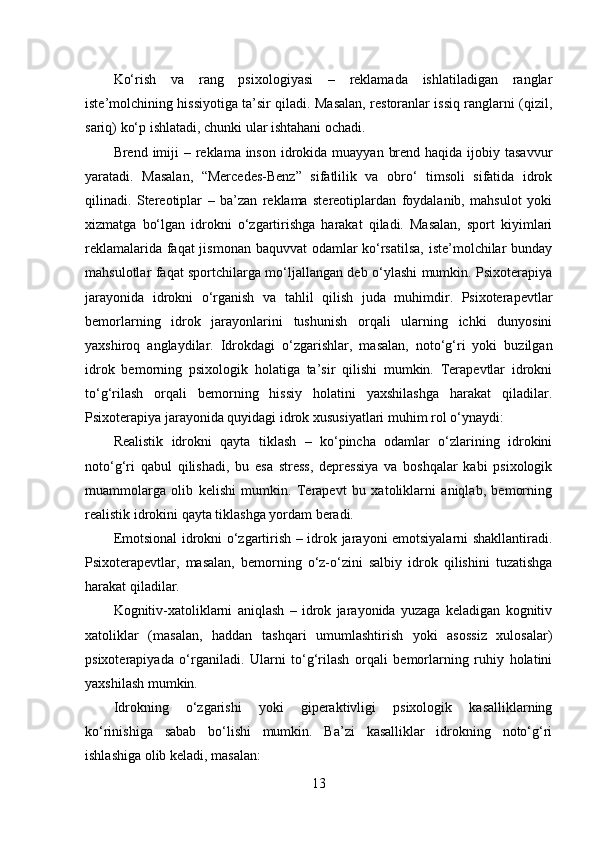 Ko‘rish   va   rang   psixologiyasi   –   reklamada   ishlatiladigan   ranglar
iste’molchining hissiyotiga ta’sir qiladi. Masalan, restoranlar issiq ranglarni (qizil,
sariq) ko‘p ishlatadi, chunki ular ishtahani ochadi.
Brend imiji  – reklama inson  idrokida muayyan  brend haqida  ijobiy tasavvur
yaratadi.   Masalan,   “Mercedes-Benz”   sifatlilik   va   obro‘   timsoli   sifatida   idrok
qilinadi.   Stereotiplar   –   ba’zan   reklama   stereotiplardan   foydalanib,   mahsulot   yoki
xizmatga   bo‘lgan   idrokni   o‘zgartirishga   harakat   qiladi.   Masalan,   sport   kiyimlari
reklamalarida faqat jismonan baquvvat odamlar ko‘rsatilsa, iste’molchilar bunday
mahsulotlar faqat sportchilarga mo‘ljallangan deb o‘ylashi mumkin. Psixoterapiya
jarayonida   idrokni   o‘rganish   va   tahlil   qilish   juda   muhimdir.   Psixoterapevtlar
bemorlarning   idrok   jarayonlarini   tushunish   orqali   ularning   ichki   dunyosini
yaxshiroq   anglaydilar.   Idrokdagi   o‘zgarishlar,   masalan,   noto‘g‘ri   yoki   buzilgan
idrok   bemorning   psixologik   holatiga   ta’sir   qilishi   mumkin.   Terapevtlar   idrokni
to‘g‘rilash   orqali   bemorning   hissiy   holatini   yaxshilashga   harakat   qiladilar.
Psixoterapiya jarayonida quyidagi idrok xususiyatlari muhim rol o‘ynaydi:
Realistik   idrokni   qayta   tiklash   –   ko‘pincha   odamlar   o‘zlarining   idrokini
noto‘g‘ri   qabul   qilishadi,   bu   esa   stress,   depressiya   va   boshqalar   kabi   psixologik
muammolarga   olib   kelishi   mumkin.   Terapevt   bu   xatoliklarni   aniqlab,   bemorning
realistik idrokini qayta tiklashga yordam beradi.
Emotsional idrokni o‘zgartirish – idrok jarayoni emotsiyalarni shakllantiradi.
Psixoterapevtlar,   masalan,   bemorning   o‘z-o‘zini   salbiy   idrok   qilishini   tuzatishga
harakat qiladilar. 
Kognitiv-xatoliklarni   aniqlash   –   idrok   jarayonida   yuzaga   keladigan   kognitiv
xatoliklar   (masalan,   haddan   tashqari   umumlashtirish   yoki   asossiz   xulosalar)
psixoterapiyada   o‘rganiladi.   Ularni   to‘g‘rilash   orqali   bemorlarning   ruhiy   holatini
yaxshilash mumkin.
Idrokning   o‘zgarishi   yoki   giperaktivligi   psixologik   kasalliklarning
ko‘rinishiga   sabab   bo‘lishi   mumkin.   Ba’zi   kasalliklar   idrokning   noto‘g‘ri
ishlashiga olib keladi, masalan:
13 