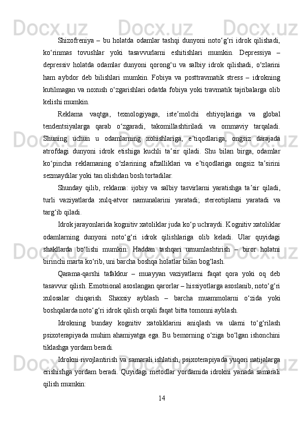 Shizofreniya   –   bu   holatda   odamlar   tashqi   dunyoni   noto‘g‘ri   idrok   qilishadi,
ko‘rinmas   tovushlar   yoki   tasavvurlarni   eshitishlari   mumkin.   Depressiya   –
depressiv   holatda   odamlar   dunyoni   qorong‘u   va   salbiy   idrok   qilishadi,   o‘zlarini
ham   aybdor   deb   bilishlari   mumkin.   Fobiya   va   posttravmatik   stress   –   idrokning
kutilmagan va noxush o‘zgarishlari odatda fobiya yoki travmatik tajribalarga olib
kelishi mumkin.
Reklama   vaqtga,   texnologiyaga,   iste molchi   ehtiyojlariga   va   globalʼ
tendentsiyalarga   qarab   o zgaradi,   takomillashtiriladi   va   ommaviy   tarqaladi.	
ʻ
Shuning   uchun   u   odamlarning   xohishlariga,   e tiqodlariga,   ongsiz   darajada	
ʼ
atrofdagi   dunyoni   idrok   etishiga   kuchli   ta sir   qiladi.   Shu   bilan   birga,   odamlar	
ʼ
ko pincha   reklamaning   o zlarining   afzalliklari   va   e tiqodlariga   ongsiz   ta sirini	
ʻ ʻ ʼ ʼ
sezmaydilar yoki tan olishdan bosh tortadilar. 
Shunday   qilib,   reklama:   ijobiy   va   salbiy   tasvirlarni   yaratishga   ta sir   qiladi,	
ʼ
turli   vaziyatlarda   xulq-atvor   namunalarini   yaratadi;   stereotiplarni   yaratadi   va
targ ib qiladi.	
ʻ
Idrok jarayonlarida kognitiv xatoliklar juda ko‘p uchraydi. Kognitiv xatoliklar
odamlarning   dunyoni   noto‘g‘ri   idrok   qilishlariga   olib   keladi.   Ular   quyidagi
shakllarda   bo‘lishi   mumkin:   Haddan   tashqari   umumlashtirish   –   biror   holatni
birinchi marta ko‘rib, uni barcha boshqa holatlar bilan bog‘lash.
Qarama-qarshi   tafakkur   –   muayyan   vaziyatlarni   faqat   qora   yoki   oq   deb
tasavvur qilish. Emotsional asoslangan qarorlar – hissiyotlarga asoslanib, noto‘g‘ri
xulosalar   chiqarish.   Shaxsiy   ayblash   –   barcha   muammolarni   o‘zida   yoki
boshqalarda noto‘g‘ri idrok qilish orqali faqat bitta tomonni ayblash.
Idrokning   bunday   kognitiv   xatoliklarini   aniqlash   va   ularni   to‘g‘rilash
psixoterapiyada muhim ahamiyatga ega. Bu bemorning o‘ziga bo‘lgan ishonchini
tiklashga yordam beradi.
Idrokni rivojlantirish va samarali ishlatish, psixoterapiyada yuqori natijalarga
erishishga   yordam   beradi.   Quyidagi   metodlar   yordamida   idrokni   yanada   samarali
qilish mumkin:
14 