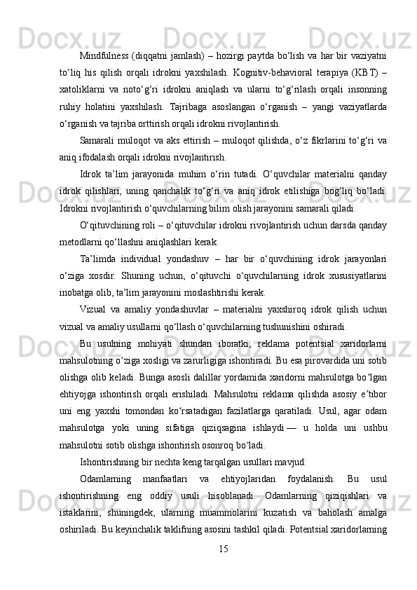 Mindfulness  (diqqatni  jamlash)  –  hozirgi   paytda bo‘lish  va har   bir   vaziyatni
to‘liq   his   qilish   orqali   idrokni   yaxshilash.   Kognitiv-behavioral   terapiya   (KBT)   –
xatoliklarni   va   noto‘g‘ri   idrokni   aniqlash   va   ularni   to‘g‘rilash   orqali   insonning
ruhiy   holatini   yaxshilash.   Tajribaga   asoslangan   o‘rganish   –   yangi   vaziyatlarda
o‘rganish va tajriba orttirish orqali idrokni rivojlantirish.
Samarali  muloqot  va aks  ettirish  – muloqot  qilishda,  o‘z fikrlarini  to‘g‘ri  va
aniq ifodalash orqali idrokni rivojlantirish.
Idrok   ta’lim   jarayonida   muhim   o‘rin   tutadi.   O‘quvchilar   materialni   qanday
idrok   qilishlari,   uning   qanchalik   to‘g‘ri   va   aniq   idrok   etilishiga   bog‘liq   bo‘ladi.
Idrokni rivojlantirish o‘quvchilarning bilim olish jarayonini samarali qiladi.
O‘qituvchining roli – o‘qituvchilar idrokni rivojlantirish uchun darsda qanday
metodlarni qo‘llashni aniqlashlari kerak.
Ta’limda   individual   yondashuv   –   har   bir   o‘quvchining   idrok   jarayonlari
o‘ziga   xosdir.   Shuning   uchun,   o‘qituvchi   o‘quvchilarning   idrok   xususiyatlarini
inobatga olib, ta’lim jarayonini moslashtirishi kerak.
Vizual   va   amaliy   yondashuvlar   –   materialni   yaxshiroq   idrok   qilish   uchun
vizual va amaliy usullarni qo‘llash o‘quvchilarning tushunishini oshiradi.
Bu   usulning   mohiyati   shundan   iboratki,   reklama   potentsial   xaridorlarni
mahsulotning o ziga xosligi va zarurligiga ishontiradi. Bu esa pirovardida uni sotibʻ
olishga olib keladi. Bunga asosli dalillar yordamida xaridorni mahsulotga bo lgan	
ʻ
ehtiyojga   ishontirish   orqali   erishiladi.   Mahsulotni   reklama   qilishda   asosiy   e tibor
ʼ
uni   eng   yaxshi   tomondan   ko rsatadigan   fazilatlarga   qaratiladi.   Usul,   agar   odam	
ʻ
mahsulotga   yoki   uning   sifatiga   qiziqsagina   ishlaydi   —   u   holda   uni   ushbu
mahsulotni sotib olishga ishontirish osonroq bo ladi.	
ʻ
Ishontirishning bir nechta keng tarqalgan usullari mavjud:
Odamlarning   manfaatlari   va   ehtiyojlaridan   foydalanish.   Bu   usul
ishontirishning   eng   oddiy   usuli   hisoblanadi.   Odamlarning   qiziqishlari   va
istaklarini,   shuningdek,   ularning   muammolarini   kuzatish   va   baholash   amalga
oshiriladi. Bu keyinchalik taklifning asosini tashkil qiladi. Potentsial xaridorlarning
15