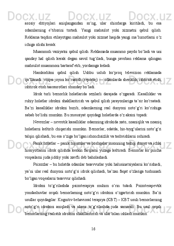 asosiy   ehtiyojlari   aniqlangandan   so ng,   ular   shiorlarga   kiritiladi,   bu   esaʻ
odamlarning   e tiborini   tortadi.   Yangi   mahsulot   yoki   xizmatni   qabul   qilish.	
ʼ
Reklama taqdim etilayotgan mahsulot yoki xizmat haqida yangi ma lumotlarni o z	
ʼ ʻ
ichiga olishi kerak.
Muammoli vaziyatni qabul qilish. Reklamada muammo paydo bo ladi va uni	
ʻ
qanday   hal   qilish   kerak   degan   savol   tug iladi,   bunga   javoban   reklama   qilingan	
ʻ
mahsulot muammoni bartaraf etib, yordamga keladi.
Hamkorlikni   qabul   qilish.   Ushbu   uslub   ko proq   televizion   reklamada	
ʻ
qo llanadi: voqea joyini ko rsatish (reportaj)	
ʻ ʻ   — odamlarda sheriklik, ishtirok etish,
ishtirok etish taassurotlari shunday bo ladi.	
ʻ
Idrok   turli   bemorlik   holatlarida   sezilarli   darajada   o‘zgaradi.   Kasalliklar   va
ruhiy holatlar idrokni shakllantirish va qabul qilish jarayonlariga ta’sir ko‘rsatadi.
Ba’zi   kasalliklar   idrokni   buzib,   odamlarning   real   dunyoni   noto‘g‘ri   ko‘rishiga
sabab bo‘lishi mumkin. Bu xususiyat quyidagi holatlarda o‘z aksini topadi:
Nevrozlar – nevrotik kasalliklar odamning idrokida xato, noaniqlik va noaniq
holatlarni  keltirib chiqarishi mumkin. Bemorlar, odatda, his-tuyg‘ularini noto‘g‘ri
talqin qilishadi, bu esa o‘ziga bo‘lgan ishonchsizlik va tashvishlarni oshiradi.
Panik holatlar – panik hujumlar va boshqalar insonning tashqi dunyo va ichki
hissiyotlarini idrok qilishda keskin farqlarni yuzaga keltiradi. Bemorlar ko‘pincha
voqealarni juda jiddiy yoki xavfli deb baholashadi.
Psixozlar – bu holatda odamlar tasavvurlar yoki halusinatsiyalarni ko‘rishadi,
ya’ni  ular  real dunyoni noto‘g‘ri  idrok qilishadi, ba’zan faqat  o‘zlariga tushunarli
bo‘lgan voqealarni tasavvur qilishadi.
Idrokni   to‘g‘rilashda   psixoterapiya   muhim   o‘rin   tutadi.   Psixoterapevtik
yondashuvlar   orqali   bemorlarning   noto‘g‘ri   idrokini   o‘zgartirish   mumkin.   Ba’zi
usullar quyidagilar: Kognitiv-behavioral terapiya (KBT) – KBT usuli bemorlarning
noto‘g‘ri   idrokini   aniqlash   va   ularni   to‘g‘rilashda   juda   samarali.   Bu   usul   orqali
bemorlarning realistik idrokini shakllantirish va ular bilan ishlash mumkin.
16 