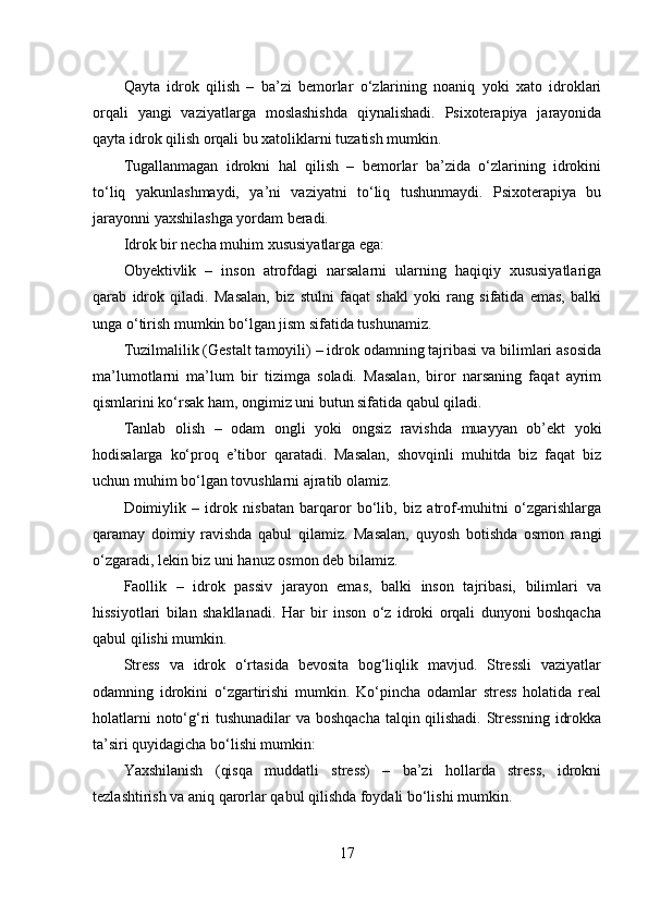 Qayta   idrok   qilish   –   ba’zi   bemorlar   o‘zlarining   noaniq   yoki   xato   idroklari
orqali   yangi   vaziyatlarga   moslashishda   qiynalishadi.   Psixoterapiya   jarayonida
qayta idrok qilish orqali bu xatoliklarni tuzatish mumkin.
Tugallanmagan   idrokni   hal   qilish   –   bemorlar   ba’zida   o‘zlarining   idrokini
to‘liq   yakunlashmaydi,   ya’ni   vaziyatni   to‘liq   tushunmaydi.   Psixoterapiya   bu
jarayonni yaxshilashga yordam beradi.
Idrok bir necha muhim xususiyatlarga ega:
Obyektivlik   –   inson   atrofdagi   narsalarni   ularning   haqiqiy   xususiyatlariga
qarab   idrok   qiladi.   Masalan,   biz   stulni   faqat   shakl   yoki   rang   sifatida   emas,   balki
unga o‘tirish mumkin bo‘lgan jism sifatida tushunamiz.
Tuzilmalilik (Gestalt tamoyili) – idrok odamning tajribasi va bilimlari asosida
ma’lumotlarni   ma’lum   bir   tizimga   soladi.   Masalan,   biror   narsaning   faqat   ayrim
qismlarini ko‘rsak ham, ongimiz uni butun sifatida qabul qiladi.
Tanlab   olish   –   odam   ongli   yoki   ongsiz   ravishda   muayyan   ob’ekt   yoki
hodisalarga   ko‘proq   e’tibor   qaratadi.   Masalan,   shovqinli   muhitda   biz   faqat   biz
uchun muhim bo‘lgan tovushlarni ajratib olamiz.
Doimiylik   –   idrok   nisbatan   barqaror   bo‘lib,   biz   atrof-muhitni   o‘zgarishlarga
qaramay   doimiy   ravishda   qabul   qilamiz.   Masalan,   quyosh   botishda   osmon   rangi
o‘zgaradi, lekin biz uni hanuz osmon deb bilamiz.
Faollik   –   idrok   passiv   jarayon   emas,   balki   inson   tajribasi,   bilimlari   va
hissiyotlari   bilan   shakllanadi.   Har   bir   inson   o‘z   idroki   orqali   dunyoni   boshqacha
qabul qilishi mumkin.
Stress   va   idrok   o‘rtasida   bevosita   bog‘liqlik   mavjud.   Stressli   vaziyatlar
odamning   idrokini   o‘zgartirishi   mumkin.   Ko‘pincha   odamlar   stress   holatida   real
holatlarni noto‘g‘ri tushunadilar va boshqacha talqin qilishadi. Stressning idrokka
ta’siri quyidagicha bo‘lishi mumkin:
Yaxshilanish   (qisqa   muddatli   stress)   –   ba’zi   hollarda   stress,   idrokni
tezlashtirish va aniq qarorlar qabul qilishda foydali bo‘lishi mumkin.
17 