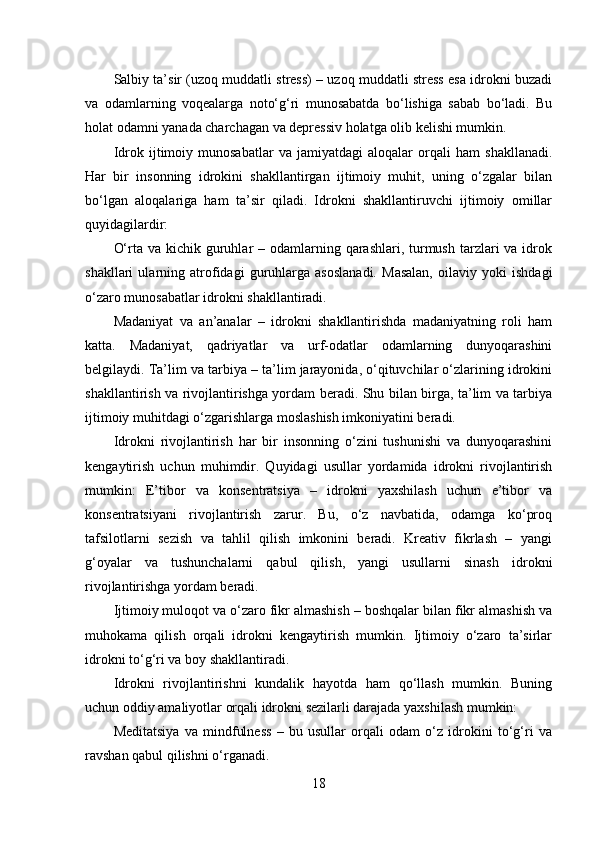 Salbiy ta’sir (uzoq muddatli stress) – uzoq muddatli stress esa idrokni buzadi
va   odamlarning   voqealarga   noto‘g‘ri   munosabatda   bo‘lishiga   sabab   bo‘ladi.   Bu
holat odamni yanada charchagan va depressiv holatga olib kelishi mumkin.
Idrok   ijtimoiy   munosabatlar   va   jamiyatdagi   aloqalar   orqali   ham   shakllanadi.
Har   bir   insonning   idrokini   shakllantirgan   ijtimoiy   muhit,   uning   o‘zgalar   bilan
bo‘lgan   aloqalariga   ham   ta’sir   qiladi.   Idrokni   shakllantiruvchi   ijtimoiy   omillar
quyidagilardir:
O‘rta va kichik guruhlar  – odamlarning qarashlari, turmush tarzlari  va idrok
shakllari   ularning   atrofidagi   guruhlarga   asoslanadi.   Masalan,   oilaviy   yoki   ishdagi
o‘zaro munosabatlar idrokni shakllantiradi.
Madaniyat   va   an’analar   –   idrokni   shakllantirishda   madaniyatning   roli   ham
katta.   Madaniyat,   qadriyatlar   va   urf-odatlar   odamlarning   dunyoqarashini
belgilaydi. Ta’lim va tarbiya – ta’lim jarayonida, o‘qituvchilar o‘zlarining idrokini
shakllantirish va rivojlantirishga yordam beradi. Shu bilan birga, ta’lim va tarbiya
ijtimoiy muhitdagi o‘zgarishlarga moslashish imkoniyatini beradi.
Idrokni   rivojlantirish   har   bir   insonning   o‘zini   tushunishi   va   dunyoqarashini
kengaytirish   uchun   muhimdir.   Quyidagi   usullar   yordamida   idrokni   rivojlantirish
mumkin:   E’tibor   va   konsentratsiya   –   idrokni   yaxshilash   uchun   e’tibor   va
konsentratsiyani   rivojlantirish   zarur.   Bu,   o‘z   navbatida,   odamga   ko‘proq
tafsilotlarni   sezish   va   tahlil   qilish   imkonini   beradi.   Kreativ   fikrlash   –   yangi
g‘oyalar   va   tushunchalarni   qabul   qilish,   yangi   usullarni   sinash   idrokni
rivojlantirishga yordam beradi.
Ijtimoiy muloqot va o‘zaro fikr almashish – boshqalar bilan fikr almashish va
muhokama   qilish   orqali   idrokni   kengaytirish   mumkin.   Ijtimoiy   o‘zaro   ta’sirlar
idrokni to‘g‘ri va boy shakllantiradi.
Idrokni   rivojlantirishni   kundalik   hayotda   ham   qo‘llash   mumkin.   Buning
uchun oddiy amaliyotlar orqali idrokni sezilarli darajada yaxshilash mumkin:
Meditatsiya   va   mindfulness   –   bu   usullar   orqali   odam   o‘z   idrokini   to‘g‘ri   va
ravshan qabul qilishni o‘rganadi.
18 