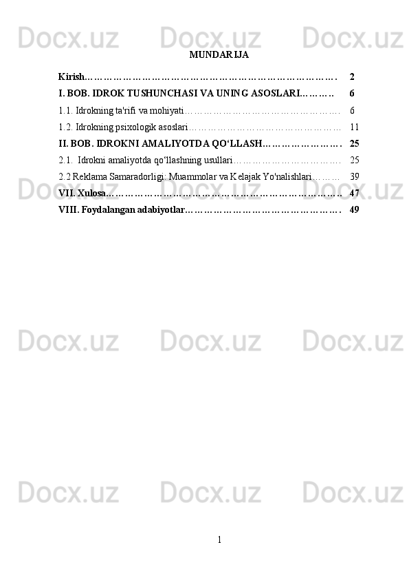 MUNDARIJA
Kirish…………………………………………………………………….  2
I. BOB. IDROK TUSHUNCHASI VA UNING ASOSLARI……….. 6
1.1. Idrokning ta'rifi va mohiyati…………………………………………. 6
1.2. Idrokning psixologik asoslari………………………………………… 11
II. BOB.  IDROKNI AMALIYOTDA QO‘LLASH……………………. 25
2.1.   Idrokni amaliyotda qo‘llashning usullari……………………………. 25
2.2 Reklama Samaradorligi: Muammolar va Kelajak Yo'nalishlari……… 39
VII. Xulosa……………………………………………………………….. 47
VIII. Foydalangan adabiyotlar…………………………………………. 49
1 