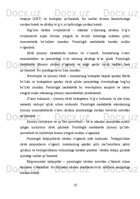 terapiya   (KBT)   va   boshqalar   qo‘llaniladi.   Bu   usullar   stressni   kamaytirishga
yordam beradi va idrokni to‘g‘ri yo‘naltirishga yordam beradi.
Sog‘lom   idrokni   rivojlantirish   –   odamlar   o‘zlarining   idrokini   to‘g‘ri
rivojlantirish   orqali   stressni   yengish   va   stressli   holatlarga   nisbatan   ijobiy
munosabatda   bo‘lishlari   mumkin.   Psixologik   maslahatda   bunday   usullar
o‘rganiladi.
Idrok   ijtimoiy   masalalarda   muhim   rol   o‘ynaydi.   Insonlarning   o‘zaro
munosabatlari   va   jamiyatdagi   o‘rni   ularning   idrokiga   ta’sir   qiladi.   Psixologik
maslahatda   ijtimoiy   idrokni   o‘rganish   va   unga   qarshi   turish   usullari   ham
qo‘llaniladi. Bu quyidagicha bo‘lishi mumkin:
Stereotiplar  va ijtimoiy idrok – insonlarning boshqalar  haqida  qanday fikrda
bo‘lishi   va   boshqalarni   qanday   idrok   qilishi   jamiyatdagi   stereotiplarga   bog‘liq
bo‘lishi   mumkin.   Psixologik   maslahatda   bu   stereotiplarni   aniqlash   va   ularni
yengish orqali odamning ijtimoiy munosabatlari yaxshilanadi.
O‘zaro tushunish  – ijtimoiy idrok boshqalarni  to‘g‘ri  tushunish va ular bilan
samarali   muloqot   qilish   uchun   muhimdir.   Psixologik   maslahatda   odamlarning
ijtimoiy   munosabatlarda   o‘zaro   idrokini   yaxshilashga   yordam   beruvchi   metodlar
qo‘llaniladi.
Ijtimoiy izolyatsiya va qo‘llab-quvvatlash – ba’zi odamlar jamiyatdan ajralib
qolgan   hissiyotini   idrok   qilishadi.   Psixologik   maslahatda   ijtimoiy   qo‘llab-
quvvatlash va izolyatsiya hissini yengish usullari o‘rganiladi.
Psixologik   tadqiqotlarda   idrokni   o‘rganish   juda   muhimdir.   Tadqiqotchilar
idrok   jarayonlarini   o‘rganib,   insonlarning   qanday   qilib   ma’lumotlarni   qabul
qilishini  va  boshqarishlarini   tushunishga  harakat   qiladilar.  Idrokni  tadqiq  qilishda
quyidagi usullar qo‘llaniladi:
Eksperimental   tadqiqotlar   –   psixologlar   idrokni   sinovdan   o‘tkazish   uchun
tajribalar   o‘tkazadilar.   Bu   tajribalar   idrokni   shakllantiruvchi   omillarni   aniqlashga
yordam beradi.
20 