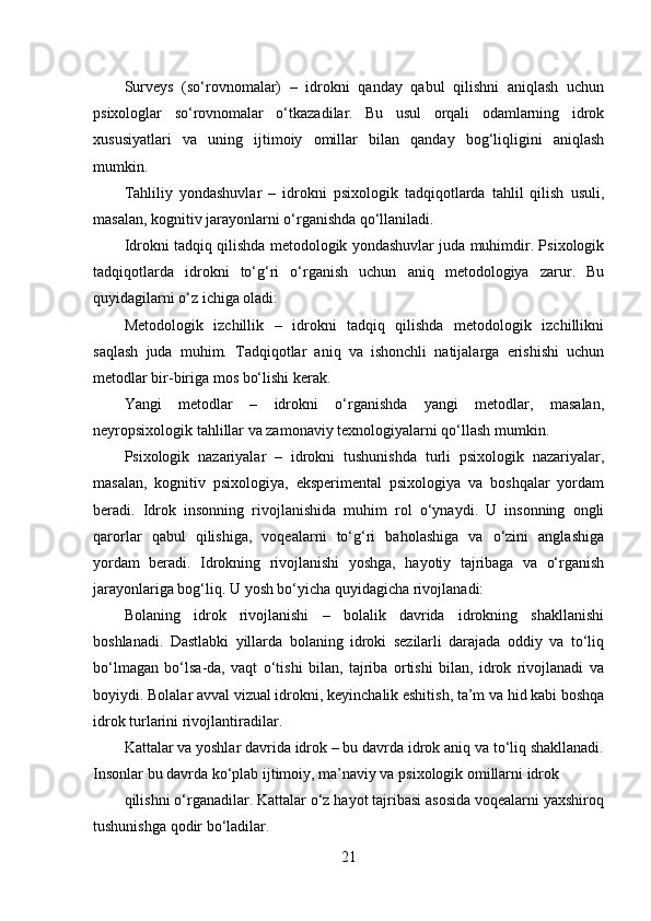Surveys   (so‘rovnomalar)   –   idrokni   qanday   qabul   qilishni   aniqlash   uchun
psixologlar   so‘rovnomalar   o‘tkazadilar.   Bu   usul   orqali   odamlarning   idrok
xususiyatlari   va   uning   ijtimoiy   omillar   bilan   qanday   bog‘liqligini   aniqlash
mumkin.
Tahliliy   yondashuvlar   –   idrokni   psixologik   tadqiqotlarda   tahlil   qilish   usuli,
masalan, kognitiv jarayonlarni o‘rganishda qo‘llaniladi.
Idrokni tadqiq qilishda metodologik yondashuvlar juda muhimdir. Psixologik
tadqiqotlarda   idrokni   to‘g‘ri   o‘rganish   uchun   aniq   metodologiya   zarur.   Bu
quyidagilarni o‘z ichiga oladi:
Metodologik   izchillik   –   idrokni   tadqiq   qilishda   metodologik   izchillikni
saqlash   juda   muhim.   Tadqiqotlar   aniq   va   ishonchli   natijalarga   erishishi   uchun
metodlar bir-biriga mos bo‘lishi kerak.
Yangi   metodlar   –   idrokni   o‘rganishda   yangi   metodlar,   masalan,
neyropsixologik tahlillar va zamonaviy texnologiyalarni qo‘llash mumkin.
Psixologik   nazariyalar   –   idrokni   tushunishda   turli   psixologik   nazariyalar,
masalan,   kognitiv   psixologiya,   eksperimental   psixologiya   va   boshqalar   yordam
beradi.   Idrok   insonning   rivojlanishida   muhim   rol   o‘ynaydi.   U   insonning   ongli
qarorlar   qabul   qilishiga,   voqealarni   to‘g‘ri   baholashiga   va   o‘zini   anglashiga
yordam   beradi.   Idrokning   rivojlanishi   yoshga,   hayotiy   tajribaga   va   o‘rganish
jarayonlariga bog‘liq. U yosh bo‘yicha quyidagicha rivojlanadi:
Bolaning   idrok   rivojlanishi   –   bolalik   davrida   idrokning   shakllanishi
boshlanadi.   Dastlabki   yillarda   bolaning   idroki   sezilarli   darajada   oddiy   va   to‘liq
bo‘lmagan   bo‘lsa-da,   vaqt   o‘tishi   bilan,   tajriba   ortishi   bilan,   idrok   rivojlanadi   va
boyiydi. Bolalar avval vizual idrokni, keyinchalik eshitish, ta’m va hid kabi boshqa
idrok turlarini rivojlantiradilar.
Kattalar va yoshlar davrida idrok – bu davrda idrok aniq va to‘liq shakllanadi.
Insonlar bu davrda ko‘plab ijtimoiy, ma’naviy va psixologik omillarni idrok
qilishni o‘rganadilar. Kattalar o‘z hayot tajribasi asosida voqealarni yaxshiroq
tushunishga qodir bo‘ladilar.
21 