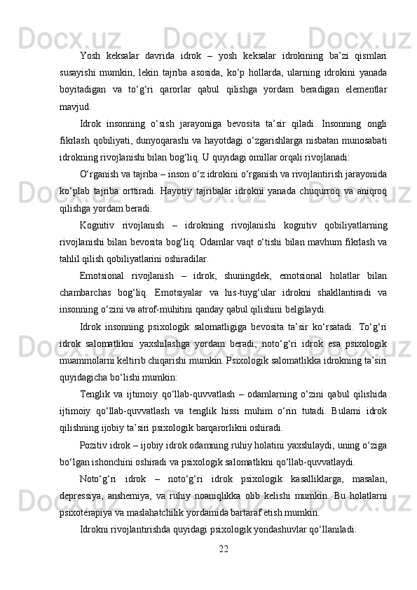 Yosh   keksalar   davrida   idrok   –   yosh   keksalar   idrokining   ba’zi   qismlari
susayishi   mumkin,   lekin   tajriba   asosida,   ko‘p   hollarda,   ularning   idrokini   yanada
boyitadigan   va   to‘g‘ri   qarorlar   qabul   qilishga   yordam   beradigan   elementlar
mavjud.
Idrok   insonning   o‘sish   jarayoniga   bevosita   ta’sir   qiladi.   Insonning   ongli
fikrlash qobiliyati, dunyoqarashi va hayotdagi o‘zgarishlarga nisbatan munosabati
idrokning rivojlanishi bilan bog‘liq. U quyidagi omillar orqali rivojlanadi:
O‘rganish va tajriba – inson o‘z idrokini o‘rganish va rivojlantirish jarayonida
ko‘plab   tajriba   orttiradi.   Hayotiy   tajribalar   idrokni   yanada   chuqurroq   va   aniqroq
qilishga yordam beradi.
Kognitiv   rivojlanish   –   idrokning   rivojlanishi   kognitiv   qobiliyatlarning
rivojlanishi bilan bevosita bog‘liq. Odamlar vaqt o‘tishi bilan mavhum fikrlash va
tahlil qilish qobiliyatlarini oshiradilar.
Emotsional   rivojlanish   –   idrok,   shuningdek,   emotsional   holatlar   bilan
chambarchas   bog‘liq.   Emotsiyalar   va   his-tuyg‘ular   idrokni   shakllantiradi   va
insonning o‘zini va atrof-muhitini qanday qabul qilishini belgilaydi.
Idrok   insonning   psixologik   salomatligiga   bevosita   ta’sir   ko‘rsatadi.   To‘g‘ri
idrok   salomatlikni   yaxshilashga   yordam   beradi,   noto‘g‘ri   idrok   esa   psixologik
muammolarni keltirib chiqarishi mumkin. Psixologik salomatlikka idrokning ta’siri
quyidagicha bo‘lishi mumkin:
Tenglik   va   ijtimoiy   qo‘llab-quvvatlash   –   odamlarning   o‘zini   qabul   qilishida
ijtimoiy   qo‘llab-quvvatlash   va   tenglik   hissi   muhim   o‘rin   tutadi.   Bularni   idrok
qilishning ijobiy ta’siri psixologik barqarorlikni oshiradi.
Pozitiv idrok – ijobiy idrok odamning ruhiy holatini yaxshilaydi, uning o‘ziga
bo‘lgan ishonchini oshiradi va psixologik salomatlikni qo‘llab-quvvatlaydi.
Noto‘g‘ri   idrok   –   noto‘g‘ri   idrok   psixologik   kasalliklarga,   masalan,
depressiya,   anshemiya,   va   ruhiy   noaniqlikka   olib   kelishi   mumkin.   Bu   holatlarni
psixoterapiya va maslahatchilik yordamida bartaraf etish mumkin.
Idrokni rivojlantirishda quyidagi psixologik yondashuvlar qo‘llaniladi:
22 