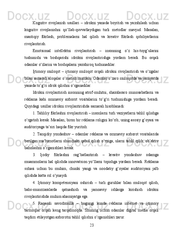 Kognitiv   rivojlanish   usullari   –   idrokni   yanada   boyitish   va   yaxshilash   uchun
kognitiv   rivojlanishni   qo‘llab-quvvatlaydigan   turli   metodlar   mavjud.   Masalan,
mantiqiy   fikrlash,   problemalarni   hal   qilish   va   kreativ   fikrlash   qobiliyatlarini
rivojlantirish.
Emotsional   intellektni   rivojlantirish   –   insonning   o‘z   his-tuyg‘ularini
tushunishi   va   boshqarishi   idrokni   rivojlantirishga   yordam   beradi.   Bu   orqali
odamlar o‘zlarini va boshqalarni yaxshiroq tushunadilar.
Ijtimoiy  muloqot   –  ijtimoiy  muloqot   orqali   idrokni   rivojlantirish  va  o‘zgalar
bilan samarali aloqalar o‘rnatish mumkin. Odamlar o‘zaro muloqotda va jamiyatda
yanada to‘g‘ri idrok qilishni o‘rganadilar.
Idrokni rivojlantirish insonning atrof-muhitni, shaxslararo munosabatlarni  va
reklama   kabi   ommaviy   axborot   vositalarini   to‘g‘ri   tushunishiga   yordam   beradi.
Quyidagi usullar idrokni rivojlantirishda samarali hisoblanadi:
1. Tahliliy fikrlashni rivojlantirish – insonlarni turli vaziyatlarni tahlil qilishga
o‘rgatish kerak. Masalan, biron bir reklama roligini ko‘rib, uning asosiy g‘oyasi va
auditoriyaga ta’siri haqida fikr yuritish.
2.  Tanqidiy  yondashuv   –   odamlar   reklama   va  ommaviy   axborot   vositalarida
berilgan ma’lumotlarni shunchaki qabul qilish o‘rniga, ularni tahlil qilib, ob’ektiv
baholashni o‘rganishlari kerak.
3.   Ijodiy   fikrlashni   rag‘batlantirish   –   kreativ   yondashuv   odamga
muammolarni hal qilishda innovatsion yo‘llarni topishga yordam beradi. Reklama
sohasi   uchun   bu   muhim,   chunki   yangi   va   noodatiy   g‘oyalar   auditoriyani   jalb
qilishda katta rol o‘ynaydi.
4.   Ijtimoiy   kompetensiyani   oshirish   –   turli   guruhlar   bilan   muloqot   qilish,
bahs-munozaralarda   qatnashish   va   jamoaviy   ishlarga   kirishish   idrokni
rivojlantirishda muhim ahamiyatga ega. 
5.   Raqamli   savodxonlik   –   bugungi   kunda   reklama   internet   va   ijtimoiy
tarmoqlar   orqali   keng   tarqalmoqda.   Shuning   uchun   odamlar   digital   media   orqali
taqdim etilayotgan axborotni tahlil qilishni o‘rganishlari zarur.
23 