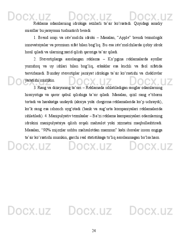Reklama   odamlarning   idrokiga   sezilarli   ta’sir   ko‘rsatadi.   Quyidagi   amaliy
misollar bu jarayonni tushuntirib beradi:
1.   Brend   imiji   va   iste’molchi   idroki   –   Masalan,   “Apple”   brendi   texnologik
innovatsiyalar va premium sifat bilan bog‘liq. Bu esa iste’molchilarda ijobiy idrok
hosil qiladi va ularning xarid qilish qaroriga ta’sir qiladi.
2.   Stereotiplarga   asoslangan   reklama   –   Ko‘pgina   reklamalarda   ayollar
yumshoq   va   uy   ishlari   bilan   bog‘liq,   erkaklar   esa   kuchli   va   faol   sifatida
tasvirlanadi.   Bunday   stereotiplar   jamiyat   idrokiga   ta’sir   ko‘rsatishi   va   cheklovlar
yaratishi mumkin.
3. Rang va dizaynning ta’siri – Reklamada ishlatiladigan ranglar odamlarning
hissiyotiga   va   qaror   qabul   qilishiga   ta’sir   qiladi.   Masalan,   qizil   rang   e’tiborni
tortadi va harakatga undaydi (aksiya yoki chegirma reklamalarida ko‘p uchraydi),
ko‘k   rang   esa   ishonch   uyg‘otadi   (bank   va   sug‘urta   kompaniyalari   reklamalarida
ishlatiladi). 4. Manipulyativ texnikalar – Ba’zi reklama kampaniyalari odamlarning
idrokini   manipulyatsiya   qilish   orqali   mahsulot   yoki   xizmatni   maqbullashtiradi.
Masalan, “90% mijozlar ushbu mahsulotdan mamnun” kabi iboralar inson ongiga
ta’sir ko‘rsatishi mumkin, garchi real statistikaga to‘liq asoslanmagan bo‘lsa ham.
24 