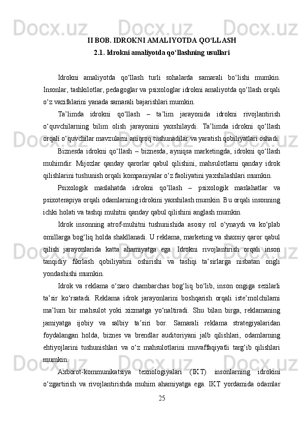 II BOB. IDROKNI AMALIYOTDA QO‘LLASH
2.1. Idrokni amaliyotda qo‘llashning usullari
Idrokni   amaliyotda   qo‘llash   turli   sohalarda   samarali   bo‘lishi   mumkin.
Insonlar, tashkilotlar, pedagoglar va psixologlar idrokni amaliyotda qo‘llash orqali
o‘z vazifalarini yanada samarali bajarishlari mumkin.
Ta’limda   idrokni   qo‘llash   –   ta’lim   jarayonida   idrokni   rivojlantirish
o‘quvchilarning   bilim   olish   jarayonini   yaxshilaydi.   Ta’limda   idrokni   qo‘llash
orqali o‘quvchilar mavzularni aniqroq tushunadilar va yaratish qobiliyatlari oshadi.
Biznesda   idrokni   qo‘llash   –   biznesda,   ayniqsa   marketingda,   idrokni   qo‘llash
muhimdir.   Mijozlar   qanday   qarorlar   qabul   qilishini,   mahsulotlarni   qanday   idrok
qilishlarini tushunish orqali kompaniyalar o‘z faoliyatini yaxshilashlari mumkin.
Psixologik   maslahatda   idrokni   qo‘llash   –   psixologik   maslahatlar   va
psixoterapiya orqali odamlarning idrokini yaxshilash mumkin. Bu orqali insonning
ichki holati va tashqi muhitni qanday qabul qilishini anglash mumkin.
Idrok   insonning   atrof-muhitni   tushunishida   asosiy   rol   o‘ynaydi   va   ko‘plab
omillarga bog‘liq holda shakllanadi. U reklama, marketing va shaxsiy qaror qabul
qilish   jarayonlarida   katta   ahamiyatga   ega.   Idrokni   rivojlantirish   orqali   inson
tanqidiy   fikrlash   qobiliyatini   oshirishi   va   tashqi   ta’sirlarga   nisbatan   ongli
yondashishi mumkin.
Idrok   va   reklama   o‘zaro   chambarchas   bog‘liq   bo‘lib,   inson   ongiga   sezilarli
ta’sir   ko‘rsatadi.   Reklama   idrok   jarayonlarini   boshqarish   orqali   iste’molchilarni
ma’lum   bir   mahsulot   yoki   xizmatga   yo‘naltiradi.   Shu   bilan   birga,   reklamaning
jamiyatga   ijobiy   va   salbiy   ta’siri   bor.   Samarali   reklama   strategiyalaridan
foydalangan   holda,   biznes   va   brendlar   auditoriyani   jalb   qilishlari,   odamlarning
ehtiyojlarini   tushunishlari   va   o‘z   mahsulotlarini   muvaffaqiyatli   targ‘ib   qilishlari
mumkin. 
Axborot-kommunikatsiya   texnologiyalari   (IKT)   insonlarning   idrokini
o‘zgartirish   va   rivojlantirishda   muhim   ahamiyatga   ega.   IKT   yordamida   odamlar
25 