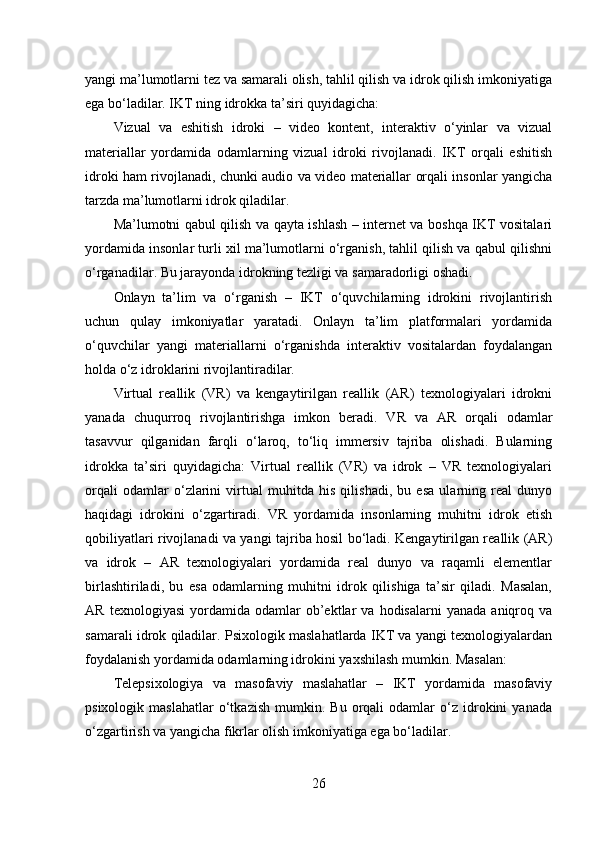 yangi ma’lumotlarni tez va samarali olish, tahlil qilish va idrok qilish imkoniyatiga
ega bo‘ladilar. IKT ning idrokka ta’siri quyidagicha:
Vizual   va   eshitish   idroki   –   video   kontent,   interaktiv   o‘yinlar   va   vizual
materiallar   yordamida   odamlarning   vizual   idroki   rivojlanadi.   IKT   orqali   eshitish
idroki ham rivojlanadi, chunki audio va video materiallar orqali insonlar yangicha
tarzda ma’lumotlarni idrok qiladilar.
Ma’lumotni qabul qilish va qayta ishlash – internet va boshqa IKT vositalari
yordamida insonlar turli xil ma’lumotlarni o‘rganish, tahlil qilish va qabul qilishni
o‘rganadilar. Bu jarayonda idrokning tezligi va samaradorligi oshadi.
Onlayn   ta’lim   va   o‘rganish   –   IKT   o‘quvchilarning   idrokini   rivojlantirish
uchun   qulay   imkoniyatlar   yaratadi.   Onlayn   ta’lim   platformalari   yordamida
o‘quvchilar   yangi   materiallarni   o‘rganishda   interaktiv   vositalardan   foydalangan
holda o‘z idroklarini rivojlantiradilar.
Virtual   reallik   (VR)   va   kengaytirilgan   reallik   (AR)   texnologiyalari   idrokni
yanada   chuqurroq   rivojlantirishga   imkon   beradi.   VR   va   AR   orqali   odamlar
tasavvur   qilganidan   farqli   o‘laroq,   to‘liq   immersiv   tajriba   olishadi.   Bularning
idrokka   ta’siri   quyidagicha:   Virtual   reallik   (VR)   va   idrok   –   VR   texnologiyalari
orqali   odamlar   o‘zlarini   virtual   muhitda   his   qilishadi,   bu   esa   ularning   real   dunyo
haqidagi   idrokini   o‘zgartiradi.   VR   yordamida   insonlarning   muhitni   idrok   etish
qobiliyatlari rivojlanadi va yangi tajriba hosil bo‘ladi. Kengaytirilgan reallik (AR)
va   idrok   –   AR   texnologiyalari   yordamida   real   dunyo   va   raqamli   elementlar
birlashtiriladi,   bu   esa   odamlarning   muhitni   idrok   qilishiga   ta’sir   qiladi.   Masalan,
AR   texnologiyasi   yordamida   odamlar   ob’ektlar   va   hodisalarni   yanada   aniqroq   va
samarali idrok qiladilar. Psixologik maslahatlarda IKT va yangi texnologiyalardan
foydalanish yordamida odamlarning idrokini yaxshilash mumkin. Masalan:
Telepsixologiya   va   masofaviy   maslahatlar   –   IKT   yordamida   masofaviy
psixologik   maslahatlar   o‘tkazish   mumkin.  Bu   orqali   odamlar   o‘z   idrokini   yanada
o‘zgartirish va yangicha fikrlar olish imkoniyatiga ega bo‘ladilar.
26 