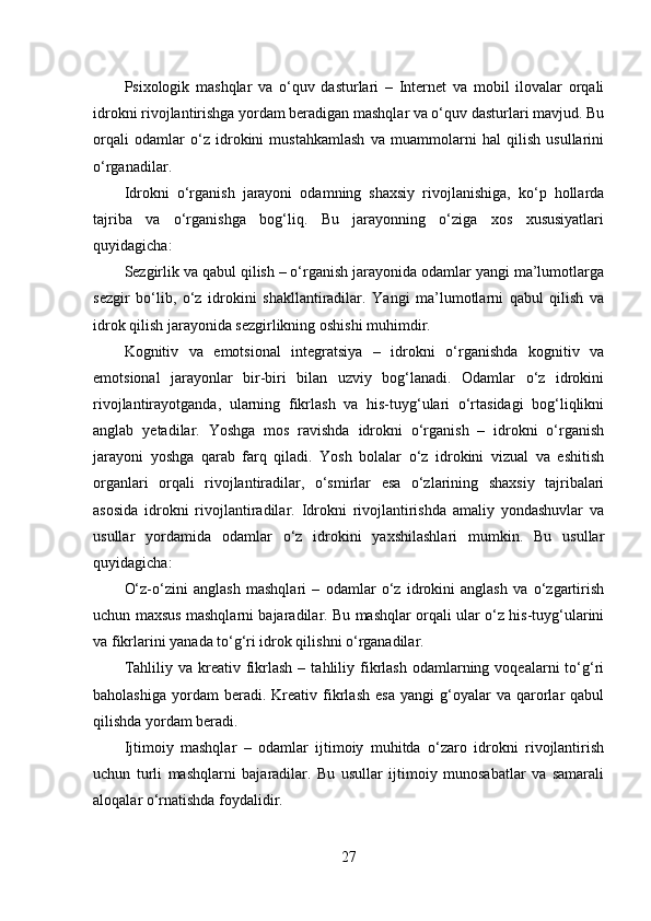 Psixologik   mashqlar   va   o‘quv   dasturlari   –   Internet   va   mobil   ilovalar   orqali
idrokni rivojlantirishga yordam beradigan mashqlar va o‘quv dasturlari mavjud. Bu
orqali   odamlar   o‘z   idrokini   mustahkamlash   va   muammolarni   hal   qilish   usullarini
o‘rganadilar.
Idrokni   o‘rganish   jarayoni   odamning   shaxsiy   rivojlanishiga,   ko‘p   hollarda
tajriba   va   o‘rganishga   bog‘liq.   Bu   jarayonning   o‘ziga   xos   xususiyatlari
quyidagicha:
Sezgirlik va qabul qilish – o‘rganish jarayonida odamlar yangi ma’lumotlarga
sezgir   bo‘lib,   o‘z   idrokini   shakllantiradilar.   Yangi   ma’lumotlarni   qabul   qilish   va
idrok qilish jarayonida sezgirlikning oshishi muhimdir.
Kognitiv   va   emotsional   integratsiya   –   idrokni   o‘rganishda   kognitiv   va
emotsional   jarayonlar   bir-biri   bilan   uzviy   bog‘lanadi.   Odamlar   o‘z   idrokini
rivojlantirayotganda,   ularning   fikrlash   va   his-tuyg‘ulari   o‘rtasidagi   bog‘liqlikni
anglab   yetadilar.   Yoshga   mos   ravishda   idrokni   o‘rganish   –   idrokni   o‘rganish
jarayoni   yoshga   qarab   farq   qiladi.   Yosh   bolalar   o‘z   idrokini   vizual   va   eshitish
organlari   orqali   rivojlantiradilar,   o‘smirlar   esa   o‘zlarining   shaxsiy   tajribalari
asosida   idrokni   rivojlantiradilar.   Idrokni   rivojlantirishda   amaliy   yondashuvlar   va
usullar   yordamida   odamlar   o‘z   idrokini   yaxshilashlari   mumkin.   Bu   usullar
quyidagicha:
O‘z-o‘zini   anglash   mashqlari   –   odamlar   o‘z   idrokini   anglash   va   o‘zgartirish
uchun maxsus mashqlarni bajaradilar. Bu mashqlar orqali ular o‘z his-tuyg‘ularini
va fikrlarini yanada to‘g‘ri idrok qilishni o‘rganadilar.
Tahliliy  va  kreativ  fikrlash   –  tahliliy  fikrlash  odamlarning  voqealarni   to‘g‘ri
baholashiga   yordam   beradi.   Kreativ   fikrlash   esa   yangi   g‘oyalar   va   qarorlar   qabul
qilishda yordam beradi.
Ijtimoiy   mashqlar   –   odamlar   ijtimoiy   muhitda   o‘zaro   idrokni   rivojlantirish
uchun   turli   mashqlarni   bajaradilar.   Bu   usullar   ijtimoiy   munosabatlar   va   samarali
aloqalar o‘rnatishda foydalidir.
27 