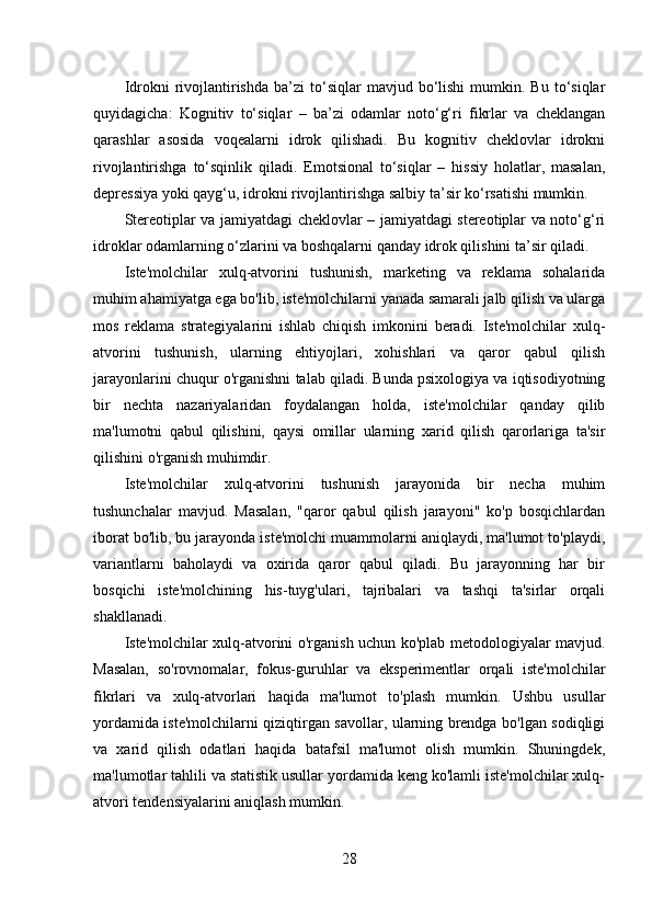 Idrokni   rivojlantirishda  ba’zi  to‘siqlar   mavjud  bo‘lishi   mumkin.  Bu   to‘siqlar
quyidagicha:   Kognitiv   to‘siqlar   –   ba’zi   odamlar   noto‘g‘ri   fikrlar   va   cheklangan
qarashlar   asosida   voqealarni   idrok   qilishadi.   Bu   kognitiv   cheklovlar   idrokni
rivojlantirishga   to‘sqinlik   qiladi.   Emotsional   to‘siqlar   –   hissiy   holatlar,   masalan,
depressiya yoki qayg‘u, idrokni rivojlantirishga salbiy ta’sir ko‘rsatishi mumkin.
Stereotiplar va jamiyatdagi cheklovlar – jamiyatdagi stereotiplar va noto‘g‘ri
idroklar odamlarning o‘zlarini va boshqalarni qanday idrok qilishini ta’sir qiladi.
Iste'molchilar   xulq-atvorini   tushunish,   marketing   va   reklama   sohalarida
muhim ahamiyatga ega bo'lib, iste'molchilarni yanada samarali jalb qilish va ularga
mos   reklama   strategiyalarini   ishlab   chiqish   imkonini   beradi.   Iste'molchilar   xulq-
atvorini   tushunish,   ularning   ehtiyojlari,   xohishlari   va   qaror   qabul   qilish
jarayonlarini chuqur o'rganishni talab qiladi. Bunda psixologiya va iqtisodiyotning
bir   nechta   nazariyalaridan   foydalangan   holda,   iste'molchilar   qanday   qilib
ma'lumotni   qabul   qilishini,   qaysi   omillar   ularning   xarid   qilish   qarorlariga   ta'sir
qilishini o'rganish muhimdir. 
Iste'molchilar   xulq-atvorini   tushunish   jarayonida   bir   necha   muhim
tushunchalar   mavjud.   Masalan,   "qaror   qabul   qilish   jarayoni"   ko'p   bosqichlardan
iborat bo'lib, bu jarayonda iste'molchi muammolarni aniqlaydi, ma'lumot to'playdi,
variantlarni   baholaydi   va   oxirida   qaror   qabul   qiladi.   Bu   jarayonning   har   bir
bosqichi   iste'molchining   his-tuyg'ulari,   tajribalari   va   tashqi   ta'sirlar   orqali
shakllanadi. 
Iste'molchilar xulq-atvorini o'rganish uchun ko'plab metodologiyalar mavjud.
Masalan,   so'rovnomalar,   fokus-guruhlar   va   eksperimentlar   orqali   iste'molchilar
fikrlari   va   xulq-atvorlari   haqida   ma'lumot   to'plash   mumkin.   Ushbu   usullar
yordamida iste'molchilarni qiziqtirgan savollar, ularning brendga bo'lgan sodiqligi
va   xarid   qilish   odatlari   haqida   batafsil   ma'lumot   olish   mumkin.   Shuningdek,
ma'lumotlar tahlili va statistik usullar yordamida keng ko'lamli iste'molchilar xulq-
atvori tendensiyalarini aniqlash mumkin.
28 