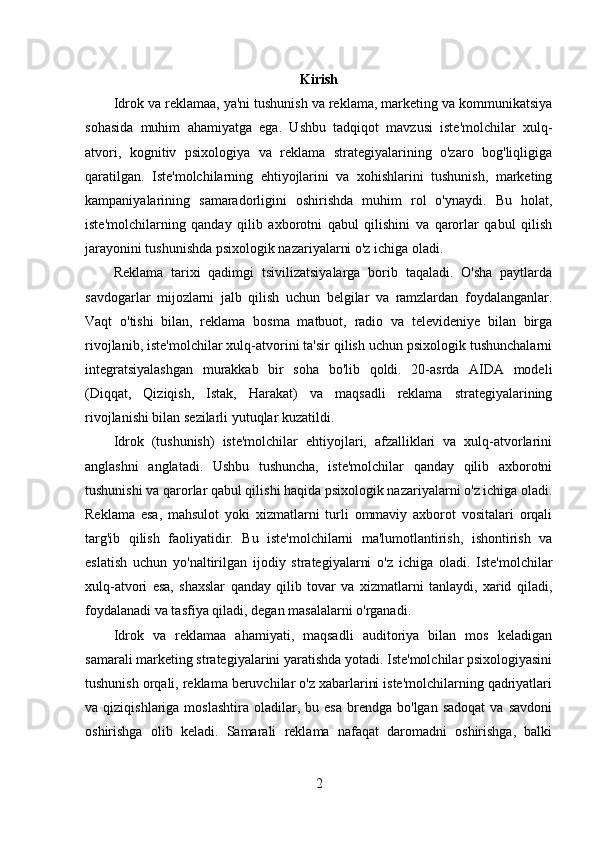 Kirish
Idrok va reklamaa, ya'ni tushunish va reklama, marketing va kommunikatsiya
sohasida   muhim   ahamiyatga   ega.   Ushbu   tadqiqot   mavzusi   iste'molchilar   xulq-
atvori,   kognitiv   psixologiya   va   reklama   strategiyalarining   o'zaro   bog'liqligiga
qaratilgan.   Iste'molchilarning   ehtiyojlarini   va   xohishlarini   tushunish,   marketing
kampaniyalarining   samaradorligini   oshirishda   muhim   rol   o'ynaydi.   Bu   holat,
iste'molchilarning   qanday   qilib   axborotni   qabul   qilishini   va   qarorlar   qabul   qilish
jarayonini tushunishda psixologik nazariyalarni o'z ichiga oladi.
Reklama   tarixi   qadimgi   tsivilizatsiyalarga   borib   taqaladi.   O'sha   paytlarda
savdogarlar   mijozlarni   jalb   qilish   uchun   belgilar   va   ramzlardan   foydalanganlar.
Vaqt   o'tishi   bilan,   reklama   bosma   matbuot,   radio   va   televideniye   bilan   birga
rivojlanib, iste'molchilar xulq-atvorini ta'sir qilish uchun psixologik tushunchalarni
integratsiyalashgan   murakkab   bir   soha   bo'lib   qoldi.   20-asrda   AIDA   modeli
(Diqqat,   Qiziqish,   Istak,   Harakat)   va   maqsadli   reklama   strategiyalarining
rivojlanishi bilan sezilarli yutuqlar kuzatildi.
Idrok   (tushunish)   iste'molchilar   ehtiyojlari,   afzalliklari   va   xulq-atvorlarini
anglashni   anglatadi.   Ushbu   tushuncha,   iste'molchilar   qanday   qilib   axborotni
tushunishi va qarorlar qabul qilishi haqida psixologik nazariyalarni o'z ichiga oladi.
Reklama   esa,   mahsulot   yoki   xizmatlarni   turli   ommaviy   axborot   vositalari   orqali
targ'ib   qilish   faoliyatidir.   Bu   iste'molchilarni   ma'lumotlantirish,   ishontirish   va
eslatish   uchun   yo'naltirilgan   ijodiy   strategiyalarni   o'z   ichiga   oladi.   Iste'molchilar
xulq-atvori   esa,   shaxslar   qanday   qilib   tovar   va   xizmatlarni   tanlaydi,   xarid   qiladi,
foydalanadi va tasfiya qiladi, degan masalalarni o'rganadi.
Idrok   va   reklamaa   ahamiyati,   maqsadli   auditoriya   bilan   mos   keladigan
samarali marketing strategiyalarini yaratishda yotadi. Iste'molchilar psixologiyasini
tushunish orqali, reklama beruvchilar o'z xabarlarini iste'molchilarning qadriyatlari
va  qiziqishlariga  moslashtira   oladilar,  bu  esa  brendga  bo'lgan  sadoqat  va  savdoni
oshirishga   olib   keladi.   Samarali   reklama   nafaqat   daromadni   oshirishga,   balki
2