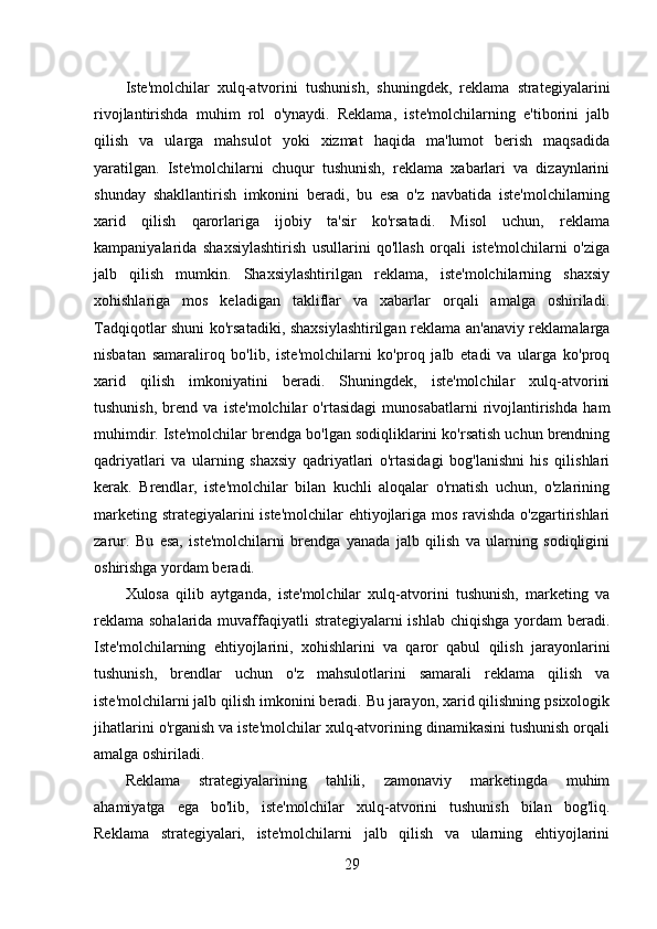 Iste'molchilar   xulq-atvorini   tushunish,   shuningdek,   reklama   strategiyalarini
rivojlantirishda   muhim   rol   o'ynaydi.   Reklama,   iste'molchilarning   e'tiborini   jalb
qilish   va   ularga   mahsulot   yoki   xizmat   haqida   ma'lumot   berish   maqsadida
yaratilgan.   Iste'molchilarni   chuqur   tushunish,   reklama   xabarlari   va   dizaynlarini
shunday   shakllantirish   imkonini   beradi,   bu   esa   o'z   navbatida   iste'molchilarning
xarid   qilish   qarorlariga   ijobiy   ta'sir   ko'rsatadi.   Misol   uchun,   reklama
kampaniyalarida   shaxsiylashtirish   usullarini   qo'llash   orqali   iste'molchilarni   o'ziga
jalb   qilish   mumkin.   Shaxsiylashtirilgan   reklama,   iste'molchilarning   shaxsiy
xohishlariga   mos   keladigan   takliflar   va   xabarlar   orqali   amalga   oshiriladi.
Tadqiqotlar shuni ko'rsatadiki, shaxsiylashtirilgan reklama an'anaviy reklamalarga
nisbatan   samaraliroq   bo'lib,   iste'molchilarni   ko'proq   jalb   etadi   va   ularga   ko'proq
xarid   qilish   imkoniyatini   beradi.   Shuningdek,   iste'molchilar   xulq-atvorini
tushunish,   brend   va   iste'molchilar   o'rtasidagi   munosabatlarni   rivojlantirishda   ham
muhimdir. Iste'molchilar brendga bo'lgan sodiqliklarini ko'rsatish uchun brendning
qadriyatlari   va   ularning   shaxsiy   qadriyatlari   o'rtasidagi   bog'lanishni   his   qilishlari
kerak.   Brendlar,   iste'molchilar   bilan   kuchli   aloqalar   o'rnatish   uchun,   o'zlarining
marketing strategiyalarini iste'molchilar  ehtiyojlariga mos ravishda o'zgartirishlari
zarur.   Bu   esa,   iste'molchilarni   brendga   yanada   jalb   qilish   va   ularning   sodiqligini
oshirishga yordam beradi.
Xulosa   qilib   aytganda,   iste'molchilar   xulq-atvorini   tushunish,   marketing   va
reklama sohalarida muvaffaqiyatli  strategiyalarni ishlab chiqishga yordam  beradi.
Iste'molchilarning   ehtiyojlarini,   xohishlarini   va   qaror   qabul   qilish   jarayonlarini
tushunish,   brendlar   uchun   o'z   mahsulotlarini   samarali   reklama   qilish   va
iste'molchilarni jalb qilish imkonini beradi. Bu jarayon, xarid qilishning psixologik
jihatlarini o'rganish va iste'molchilar xulq-atvorining dinamikasini tushunish orqali
amalga oshiriladi.
Reklama   strategiyalarining   tahlili,   zamonaviy   marketingda   muhim
ahamiyatga   ega   bo'lib,   iste'molchilar   xulq-atvorini   tushunish   bilan   bog'liq.
Reklama   strategiyalari,   iste'molchilarni   jalb   qilish   va   ularning   ehtiyojlarini
29 