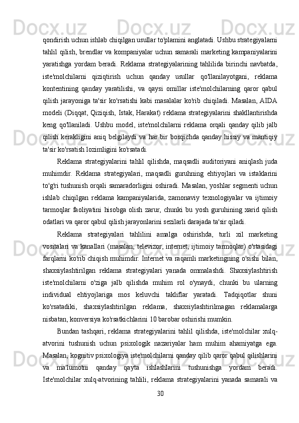 qondirish uchun ishlab chiqilgan usullar to'plamini anglatadi. Ushbu strategiyalarni
tahlil qilish, brendlar va kompaniyalar uchun samarali  marketing kampaniyalarini
yaratishga   yordam   beradi.   Reklama   strategiyalarining   tahlilida   birinchi   navbatda,
iste'molchilarni   qiziqtirish   uchun   qanday   usullar   qo'llanilayotgani,   reklama
kontentining   qanday   yaratilishi,   va   qaysi   omillar   iste'molchilarning   qaror   qabul
qilish   jarayoniga   ta'sir   ko'rsatishi   kabi   masalalar   ko'rib   chiqiladi.  Masalan,   AIDA
modeli (Diqqat, Qiziqish, Istak, Harakat) reklama strategiyalarini  shakllantirishda
keng   qo'llaniladi.   Ushbu   model,   iste'molchilarni   reklama   orqali   qanday   qilib   jalb
qilish   kerakligini   aniq   belgilaydi   va   har   bir   bosqichda   qanday   hissiy   va   mantiqiy
ta'sir ko'rsatish lozimligini ko'rsatadi.  
Reklama   strategiyalarini   tahlil   qilishda,   maqsadli   auditoriyani   aniqlash   juda
muhimdir.   Reklama   strategiyalari,   maqsadli   guruhning   ehtiyojlari   va   istaklarini
to'g'ri tushunish orqali samaradorligini oshiradi. Masalan, yoshlar segmenti uchun
ishlab   chiqilgan   reklama   kampaniyalarida,   zamonaviy   texnologiyalar   va   ijtimoiy
tarmoqlar   faoliyatini   hisobga   olish   zarur,   chunki   bu   yosh   guruhining   xarid   qilish
odatlari va qaror qabul qilish jarayonlarini sezilarli darajada ta'sir qiladi.  
Reklama   strategiyalari   tahlilini   amalga   oshirishda,   turli   xil   marketing
vositalari  va kanallari  (masalan,  televizor, internet, ijtimoiy tarmoqlar)  o'rtasidagi
farqlarni ko'rib chiqish muhimdir. Internet va raqamli marketingning o'sishi bilan,
shaxsiylashtirilgan   reklama   strategiyalari   yanada   ommalashdi.   Shaxsiylashtirish
iste'molchilarni   o'ziga   jalb   qilishda   muhim   rol   o'ynaydi,   chunki   bu   ularning
individual   ehtiyojlariga   mos   keluvchi   takliflar   yaratadi.   Tadqiqotlar   shuni
ko'rsatadiki,   shaxsiylashtirilgan   reklama,   shaxsiylashtirilmagan   reklamalarga
nisbatan, konversiya ko'rsatkichlarini 10 barobar oshirishi mumkin.  
Bundan   tashqari,   reklama   strategiyalarini   tahlil   qilishda,   iste'molchilar   xulq-
atvorini   tushunish   uchun   psixologik   nazariyalar   ham   muhim   ahamiyatga   ega.
Masalan, kognitiv psixologiya iste'molchilarni qanday qilib qaror qabul qilishlarini
va   ma'lumotni   qanday   qayta   ishlashlarini   tushunishga   yordam   beradi.
Iste'molchilar   xulq-atvorining   tahlili,   reklama   strategiyalarini   yanada   samarali   va
30 