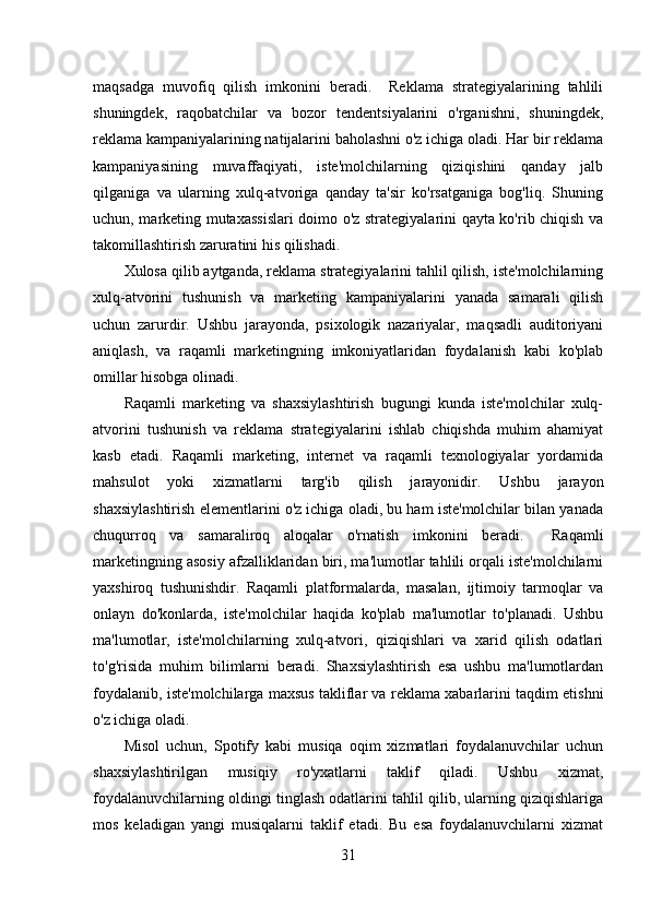 maqsadga   muvofiq   qilish   imkonini   beradi.     Reklama   strategiyalarining   tahlili
shuningdek,   raqobatchilar   va   bozor   tendentsiyalarini   o'rganishni,   shuningdek,
reklama kampaniyalarining natijalarini baholashni o'z ichiga oladi. Har bir reklama
kampaniyasining   muvaffaqiyati,   iste'molchilarning   qiziqishini   qanday   jalb
qilganiga   va   ularning   xulq-atvoriga   qanday   ta'sir   ko'rsatganiga   bog'liq.   Shuning
uchun, marketing mutaxassislari doimo o'z strategiyalarini qayta ko'rib chiqish va
takomillashtirish zaruratini his qilishadi.  
Xulosa qilib aytganda, reklama strategiyalarini tahlil qilish, iste'molchilarning
xulq-atvorini   tushunish   va   marketing   kampaniyalarini   yanada   samarali   qilish
uchun   zarurdir.   Ushbu   jarayonda,   psixologik   nazariyalar,   maqsadli   auditoriyani
aniqlash,   va   raqamli   marketingning   imkoniyatlaridan   foydalanish   kabi   ko'plab
omillar hisobga olinadi.
Raqamli   marketing   va   shaxsiylashtirish   bugungi   kunda   iste'molchilar   xulq-
atvorini   tushunish   va   reklama   strategiyalarini   ishlab   chiqishda   muhim   ahamiyat
kasb   etadi.   Raqamli   marketing,   internet   va   raqamli   texnologiyalar   yordamida
mahsulot   yoki   xizmatlarni   targ'ib   qilish   jarayonidir.   Ushbu   jarayon
shaxsiylashtirish elementlarini o'z ichiga oladi, bu ham iste'molchilar bilan yanada
chuqurroq   va   samaraliroq   aloqalar   o'rnatish   imkonini   beradi.     Raqamli
marketingning asosiy afzalliklaridan biri, ma'lumotlar tahlili orqali iste'molchilarni
yaxshiroq   tushunishdir.   Raqamli   platformalarda,   masalan,   ijtimoiy   tarmoqlar   va
onlayn   do'konlarda,   iste'molchilar   haqida   ko'plab   ma'lumotlar   to'planadi.   Ushbu
ma'lumotlar,   iste'molchilarning   xulq-atvori,   qiziqishlari   va   xarid   qilish   odatlari
to'g'risida   muhim   bilimlarni   beradi.   Shaxsiylashtirish   esa   ushbu   ma'lumotlardan
foydalanib, iste'molchilarga maxsus takliflar va reklama xabarlarini taqdim etishni
o'z ichiga oladi.
Misol   uchun,   Spotify   kabi   musiqa   oqim   xizmatlari   foydalanuvchilar   uchun
shaxsiylashtirilgan   musiqiy   ro'yxatlarni   taklif   qiladi.   Ushbu   xizmat,
foydalanuvchilarning oldingi tinglash odatlarini tahlil qilib, ularning qiziqishlariga
mos   keladigan   yangi   musiqalarni   taklif   etadi.   Bu   esa   foydalanuvchilarni   xizmat
31 