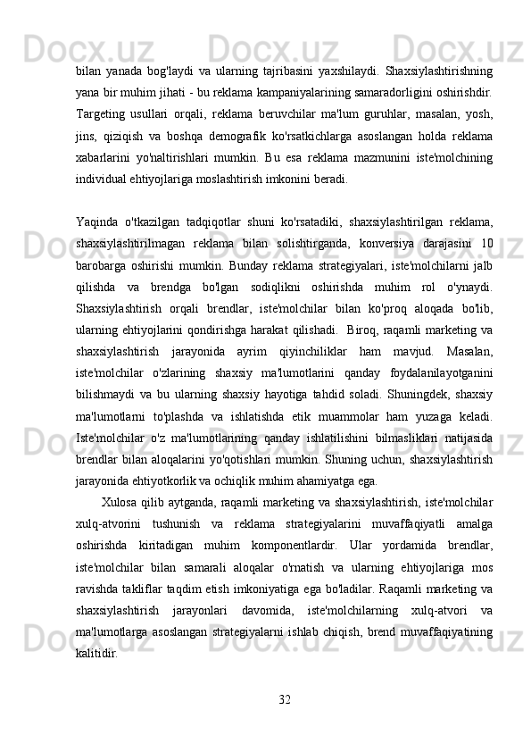 bilan   yanada   bog'laydi   va   ularning   tajribasini   yaxshilaydi.   Shaxsiylashtirishning
yana bir muhim jihati - bu reklama kampaniyalarining samaradorligini oshirishdir.
Targeting   usullari   orqali,   reklama   beruvchilar   ma'lum   guruhlar,   masalan,   yosh,
jins,   qiziqish   va   boshqa   demografik   ko'rsatkichlarga   asoslangan   holda   reklama
xabarlarini   yo'naltirishlari   mumkin.   Bu   esa   reklama   mazmunini   iste'molchining
individual ehtiyojlariga moslashtirish imkonini beradi.
Yaqinda   o'tkazilgan   tadqiqotlar   shuni   ko'rsatadiki,   shaxsiylashtirilgan   reklama,
shaxsiylashtirilmagan   reklama   bilan   solishtirganda,   konversiya   darajasini   10
barobarga   oshirishi   mumkin.   Bunday   reklama   strategiyalari,   iste'molchilarni   jalb
qilishda   va   brendga   bo'lgan   sodiqlikni   oshirishda   muhim   rol   o'ynaydi.
Shaxsiylashtirish   orqali   brendlar,   iste'molchilar   bilan   ko'proq   aloqada   bo'lib,
ularning   ehtiyojlarini   qondirishga   harakat   qilishadi.     Biroq,   raqamli   marketing   va
shaxsiylashtirish   jarayonida   ayrim   qiyinchiliklar   ham   mavjud.   Masalan,
iste'molchilar   o'zlarining   shaxsiy   ma'lumotlarini   qanday   foydalanilayotganini
bilishmaydi   va   bu   ularning   shaxsiy   hayotiga   tahdid   soladi.   Shuningdek,   shaxsiy
ma'lumotlarni   to'plashda   va   ishlatishda   etik   muammolar   ham   yuzaga   keladi.
Iste'molchilar   o'z   ma'lumotlarining   qanday   ishlatilishini   bilmasliklari   natijasida
brendlar   bilan   aloqalarini   yo'qotishlari   mumkin.   Shuning   uchun,   shaxsiylashtirish
jarayonida ehtiyotkorlik va ochiqlik muhim ahamiyatga ega.  
Xulosa  qilib aytganda,  raqamli  marketing va  shaxsiylashtirish,  iste'molchilar
xulq-atvorini   tushunish   va   reklama   strategiyalarini   muvaffaqiyatli   amalga
oshirishda   kiritadigan   muhim   komponentlardir.   Ular   yordamida   brendlar,
iste'molchilar   bilan   samarali   aloqalar   o'rnatish   va   ularning   ehtiyojlariga   mos
ravishda  takliflar  taqdim  etish  imkoniyatiga  ega bo'ladilar. Raqamli  marketing va
shaxsiylashtirish   jarayonlari   davomida,   iste'molchilarning   xulq-atvori   va
ma'lumotlarga   asoslangan   strategiyalarni   ishlab   chiqish,   brend   muvaffaqiyatining
kalitidir.
32 