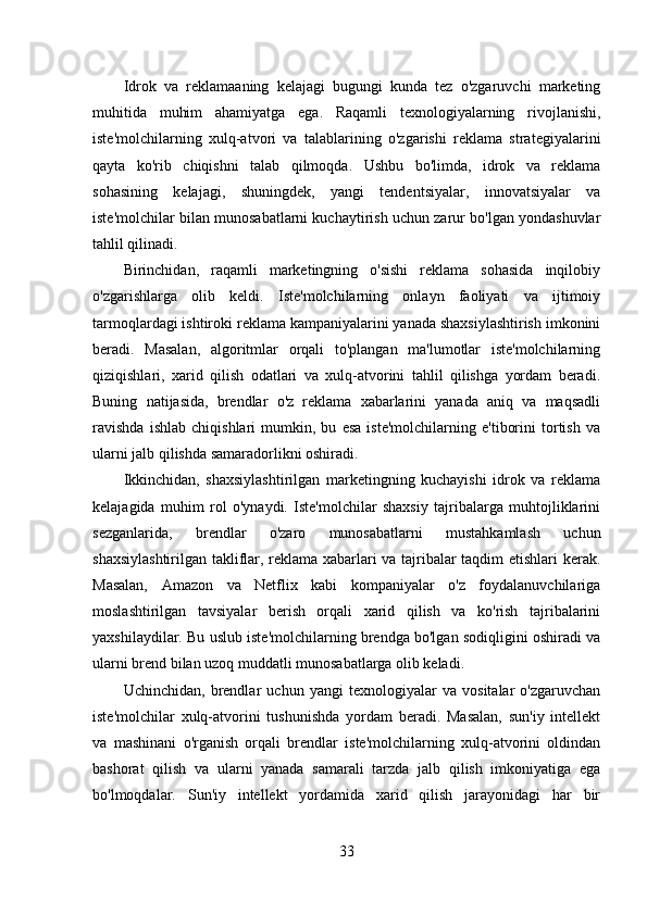 Idrok   va   reklamaaning   kelajagi   bugungi   kunda   tez   o'zgaruvchi   marketing
muhitida   muhim   ahamiyatga   ega.   Raqamli   texnologiyalarning   rivojlanishi,
iste'molchilarning   xulq-atvori   va   talablarining   o'zgarishi   reklama   strategiyalarini
qayta   ko'rib   chiqishni   talab   qilmoqda.   Ushbu   bo'limda,   idrok   va   reklama
sohasining   kelajagi,   shuningdek,   yangi   tendentsiyalar,   innovatsiyalar   va
iste'molchilar bilan munosabatlarni kuchaytirish uchun zarur bo'lgan yondashuvlar
tahlil qilinadi. 
Birinchidan,   raqamli   marketingning   o'sishi   reklama   sohasida   inqilobiy
o'zgarishlarga   olib   keldi.   Iste'molchilarning   onlayn   faoliyati   va   ijtimoiy
tarmoqlardagi ishtiroki reklama kampaniyalarini yanada shaxsiylashtirish imkonini
beradi.   Masalan,   algoritmlar   orqali   to'plangan   ma'lumotlar   iste'molchilarning
qiziqishlari,   xarid   qilish   odatlari   va   xulq-atvorini   tahlil   qilishga   yordam   beradi.
Buning   natijasida,   brendlar   o'z   reklama   xabarlarini   yanada   aniq   va   maqsadli
ravishda   ishlab   chiqishlari   mumkin,   bu   esa   iste'molchilarning   e'tiborini   tortish   va
ularni jalb qilishda samaradorlikni oshiradi.
Ikkinchidan,   shaxsiylashtirilgan   marketingning   kuchayishi   idrok   va   reklama
kelajagida   muhim   rol   o'ynaydi.   Iste'molchilar   shaxsiy   tajribalarga   muhtojliklarini
sezganlarida,   brendlar   o'zaro   munosabatlarni   mustahkamlash   uchun
shaxsiylashtirilgan takliflar, reklama xabarlari va tajribalar taqdim etishlari kerak.
Masalan,   Amazon   va   Netflix   kabi   kompaniyalar   o'z   foydalanuvchilariga
moslashtirilgan   tavsiyalar   berish   orqali   xarid   qilish   va   ko'rish   tajribalarini
yaxshilaydilar. Bu uslub iste'molchilarning brendga bo'lgan sodiqligini oshiradi va
ularni brend bilan uzoq muddatli munosabatlarga olib keladi.
Uchinchidan,   brendlar   uchun   yangi   texnologiyalar   va   vositalar   o'zgaruvchan
iste'molchilar   xulq-atvorini   tushunishda   yordam   beradi.   Masalan,   sun'iy   intellekt
va   mashinani   o'rganish   orqali   brendlar   iste'molchilarning   xulq-atvorini   oldindan
bashorat   qilish   va   ularni   yanada   samarali   tarzda   jalb   qilish   imkoniyatiga   ega
bo'lmoqdalar.   Sun'iy   intellekt   yordamida   xarid   qilish   jarayonidagi   har   bir
33 