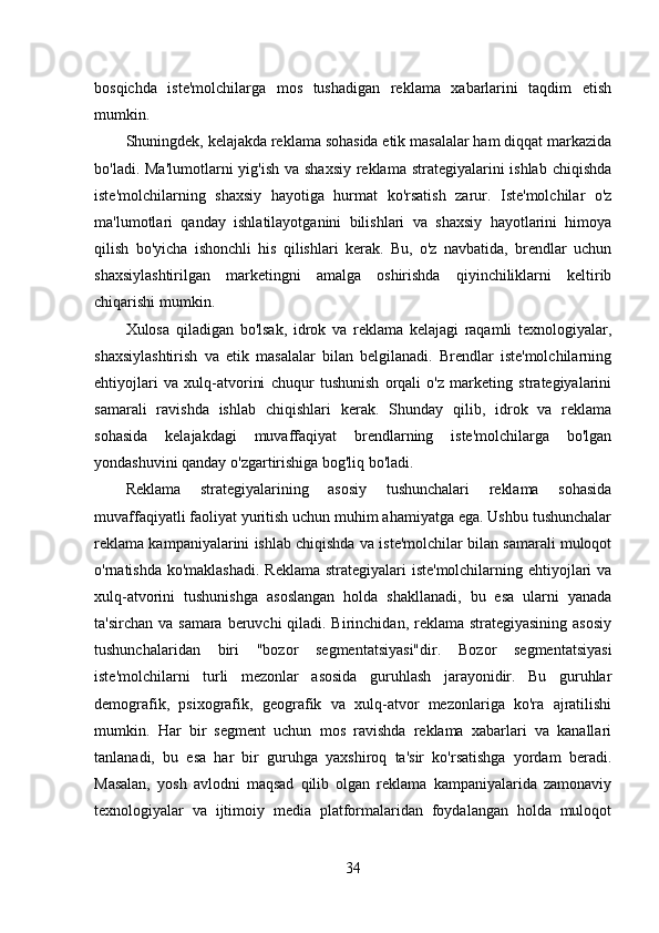 bosqichda   iste'molchilarga   mos   tushadigan   reklama   xabarlarini   taqdim   etish
mumkin. 
Shuningdek, kelajakda reklama sohasida etik masalalar ham diqqat markazida
bo'ladi. Ma'lumotlarni yig'ish va shaxsiy  reklama strategiyalarini ishlab chiqishda
iste'molchilarning   shaxsiy   hayotiga   hurmat   ko'rsatish   zarur.   Iste'molchilar   o'z
ma'lumotlari   qanday   ishlatilayotganini   bilishlari   va   shaxsiy   hayotlarini   himoya
qilish   bo'yicha   ishonchli   his   qilishlari   kerak.   Bu,   o'z   navbatida,   brendlar   uchun
shaxsiylashtirilgan   marketingni   amalga   oshirishda   qiyinchiliklarni   keltirib
chiqarishi mumkin. 
Xulosa   qiladigan   bo'lsak,   idrok   va   reklama   kelajagi   raqamli   texnologiyalar,
shaxsiylashtirish   va   etik   masalalar   bilan   belgilanadi.   Brendlar   iste'molchilarning
ehtiyojlari   va   xulq-atvorini   chuqur   tushunish   orqali   o'z   marketing   strategiyalarini
samarali   ravishda   ishlab   chiqishlari   kerak.   Shunday   qilib,   idrok   va   reklama
sohasida   kelajakdagi   muvaffaqiyat   brendlarning   iste'molchilarga   bo'lgan
yondashuvini qanday o'zgartirishiga bog'liq bo'ladi. 
Reklama   strategiyalarining   asosiy   tushunchalari   reklama   sohasida
muvaffaqiyatli faoliyat yuritish uchun muhim ahamiyatga ega. Ushbu tushunchalar
reklama kampaniyalarini ishlab chiqishda va iste'molchilar bilan samarali muloqot
o'rnatishda ko'maklashadi.  Reklama  strategiyalari iste'molchilarning ehtiyojlari va
xulq-atvorini   tushunishga   asoslangan   holda   shakllanadi,   bu   esa   ularni   yanada
ta'sirchan va samara beruvchi  qiladi. Birinchidan, reklama strategiyasining  asosiy
tushunchalaridan   biri   "bozor   segmentatsiyasi"dir.   Bozor   segmentatsiyasi
iste'molchilarni   turli   mezonlar   asosida   guruhlash   jarayonidir.   Bu   guruhlar
demografik,   psixografik,   geografik   va   xulq-atvor   mezonlariga   ko'ra   ajratilishi
mumkin.   Har   bir   segment   uchun   mos   ravishda   reklama   xabarlari   va   kanallari
tanlanadi,   bu   esa   har   bir   guruhga   yaxshiroq   ta'sir   ko'rsatishga   yordam   beradi.
Masalan,   yosh   avlodni   maqsad   qilib   olgan   reklama   kampaniyalarida   zamonaviy
texnologiyalar   va   ijtimoiy   media   platformalaridan   foydalangan   holda   muloqot
34 