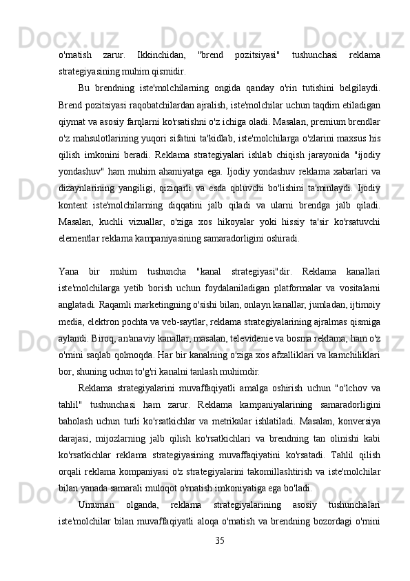 o'rnatish   zarur.   Ikkinchidan,   "brend   pozitsiyasi"   tushunchasi   reklama
strategiyasining muhim qismidir. 
Bu   brendning   iste'molchilarning   ongida   qanday   o'rin   tutishini   belgilaydi.
Brend pozitsiyasi raqobatchilardan ajralish, iste'molchilar uchun taqdim etiladigan
qiymat va asosiy farqlarni ko'rsatishni o'z ichiga oladi. Masalan, premium brendlar
o'z mahsulotlarining yuqori sifatini ta'kidlab, iste'molchilarga o'zlarini maxsus his
qilish   imkonini   beradi.   Reklama   strategiyalari   ishlab   chiqish   jarayonida   "ijodiy
yondashuv"   ham   muhim   ahamiyatga   ega.   Ijodiy   yondashuv   reklama   xabarlari   va
dizaynlarining   yangiligi,   qiziqarli   va   esda   qoluvchi   bo'lishini   ta'minlaydi.   Ijodiy
kontent   iste'molchilarning   diqqatini   jalb   qiladi   va   ularni   brendga   jalb   qiladi.
Masalan,   kuchli   vizuallar,   o'ziga   xos   hikoyalar   yoki   hissiy   ta'sir   ko'rsatuvchi
elementlar reklama kampaniyasining samaradorligini oshiradi.
Yana   bir   muhim   tushuncha   "kanal   strategiyasi"dir.   Reklama   kanallari
iste'molchilarga   yetib   borish   uchun   foydalaniladigan   platformalar   va   vositalarni
anglatadi. Raqamli marketingning o'sishi bilan, onlayn kanallar, jumladan, ijtimoiy
media, elektron pochta va veb-saytlar, reklama strategiyalarining ajralmas qismiga
aylandi. Biroq, an'anaviy kanallar, masalan, televidenie va bosma reklama, ham o'z
o'rnini saqlab qolmoqda. Har bir kanalning o'ziga xos afzalliklari va kamchiliklari
bor, shuning uchun to'g'ri kanalni tanlash muhimdir. 
Reklama   strategiyalarini   muvaffaqiyatli   amalga   oshirish   uchun   "o'lchov   va
tahlil"   tushunchasi   ham   zarur.   Reklama   kampaniyalarining   samaradorligini
baholash   uchun   turli   ko'rsatkichlar   va   metrikalar   ishlatiladi.   Masalan,   konversiya
darajasi,   mijozlarning   jalb   qilish   ko'rsatkichlari   va   brendning   tan   olinishi   kabi
ko'rsatkichlar   reklama   strategiyasining   muvaffaqiyatini   ko'rsatadi.   Tahlil   qilish
orqali   reklama   kompaniyasi   o'z   strategiyalarini   takomillashtirish   va   iste'molchilar
bilan yanada samarali muloqot o'rnatish imkoniyatiga ega bo'ladi. 
Umuman   olganda,   reklama   strategiyalarining   asosiy   tushunchalari
iste'molchilar   bilan   muvaffaqiyatli   aloqa   o'rnatish   va   brendning   bozordagi   o'rnini
35 