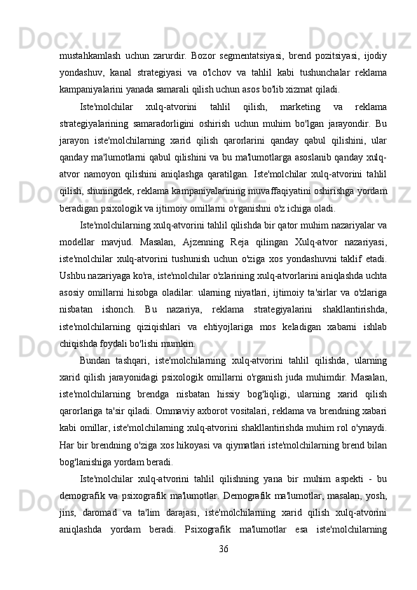 mustahkamlash   uchun   zarurdir.   Bozor   segmentatsiyasi,   brend   pozitsiyasi,   ijodiy
yondashuv,   kanal   strategiyasi   va   o'lchov   va   tahlil   kabi   tushunchalar   reklama
kampaniyalarini yanada samarali qilish uchun asos bo'lib xizmat qiladi.
Iste'molchilar   xulq-atvorini   tahlil   qilish,   marketing   va   reklama
strategiyalarining   samaradorligini   oshirish   uchun   muhim   bo'lgan   jarayondir.   Bu
jarayon   iste'molchilarning   xarid   qilish   qarorlarini   qanday   qabul   qilishini,   ular
qanday ma'lumotlarni qabul qilishini va bu ma'lumotlarga asoslanib qanday xulq-
atvor   namoyon   qilishini   aniqlashga   qaratilgan.   Iste'molchilar   xulq-atvorini   tahlil
qilish, shuningdek, reklama kampaniyalarining muvaffaqiyatini oshirishga yordam
beradigan psixologik va ijtimoiy omillarni o'rganishni o'z ichiga oladi.
Iste'molchilarning xulq-atvorini tahlil qilishda bir qator muhim nazariyalar va
modellar   mavjud.   Masalan,   Ajzenning   Reja   qilingan   Xulq-atvor   nazariyasi,
iste'molchilar   xulq-atvorini   tushunish   uchun   o'ziga   xos   yondashuvni   taklif   etadi.
Ushbu nazariyaga ko'ra, iste'molchilar o'zlarining xulq-atvorlarini aniqlashda uchta
asosiy   omillarni   hisobga   oladilar:   ularning   niyatlari,   ijtimoiy   ta'sirlar   va   o'zlariga
nisbatan   ishonch.   Bu   nazariya,   reklama   strategiyalarini   shakllantirishda,
iste'molchilarning   qiziqishlari   va   ehtiyojlariga   mos   keladigan   xabarni   ishlab
chiqishda foydali bo'lishi mumkin. 
Bundan   tashqari,   iste'molchilarning   xulq-atvorini   tahlil   qilishda,   ularning
xarid   qilish   jarayonidagi   psixologik   omillarni   o'rganish   juda   muhimdir.   Masalan,
iste'molchilarning   brendga   nisbatan   hissiy   bog'liqligi,   ularning   xarid   qilish
qarorlariga ta'sir qiladi. Ommaviy axborot vositalari, reklama va brendning xabari
kabi omillar, iste'molchilarning xulq-atvorini shakllantirishda muhim rol o'ynaydi.
Har bir brendning o'ziga xos hikoyasi va qiymatlari iste'molchilarning brend bilan
bog'lanishiga yordam beradi. 
Iste'molchilar   xulq-atvorini   tahlil   qilishning   yana   bir   muhim   aspekti   -   bu
demografik   va   psixografik   ma'lumotlar.   Demografik   ma'lumotlar,   masalan,   yosh,
jins,   daromad   va   ta'lim   darajasi,   iste'molchilarning   xarid   qilish   xulq-atvorini
aniqlashda   yordam   beradi.   Psixografik   ma'lumotlar   esa   iste'molchilarning
36 