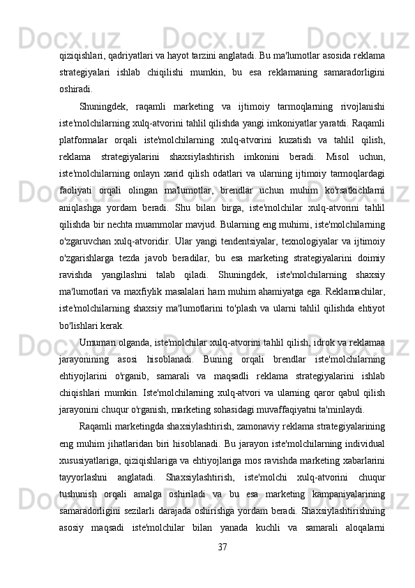 qiziqishlari, qadriyatlari va hayot tarzini anglatadi. Bu ma'lumotlar asosida reklama
strategiyalari   ishlab   chiqilishi   mumkin,   bu   esa   reklamaning   samaradorligini
oshiradi. 
Shuningdek,   raqamli   marketing   va   ijtimoiy   tarmoqlarning   rivojlanishi
iste'molchilarning xulq-atvorini tahlil qilishda yangi imkoniyatlar yaratdi. Raqamli
platformalar   orqali   iste'molchilarning   xulq-atvorini   kuzatish   va   tahlil   qilish,
reklama   strategiyalarini   shaxsiylashtirish   imkonini   beradi.   Misol   uchun,
iste'molchilarning   onlayn   xarid   qilish   odatlari   va   ularning   ijtimoiy   tarmoqlardagi
faoliyati   orqali   olingan   ma'lumotlar,   brendlar   uchun   muhim   ko'rsatkichlarni
aniqlashga   yordam   beradi.   Shu   bilan   birga,   iste'molchilar   xulq-atvorini   tahlil
qilishda bir nechta muammolar mavjud. Bularning eng muhimi, iste'molchilarning
o'zgaruvchan   xulq-atvoridir.   Ular   yangi   tendentsiyalar,   texnologiyalar   va   ijtimoiy
o'zgarishlarga   tezda   javob   beradilar,   bu   esa   marketing   strategiyalarini   doimiy
ravishda   yangilashni   talab   qiladi.   Shuningdek,   iste'molchilarning   shaxsiy
ma'lumotlari va maxfiylik masalalari ham muhim ahamiyatga ega. Reklamachilar,
iste'molchilarning   shaxsiy   ma'lumotlarini   to'plash   va   ularni   tahlil   qilishda   ehtiyot
bo'lishlari kerak. 
Umuman olganda, iste'molchilar xulq-atvorini tahlil qilish, idrok va reklamaa
jarayonining   asosi   hisoblanadi.   Buning   orqali   brendlar   iste'molchilarning
ehtiyojlarini   o'rganib,   samarali   va   maqsadli   reklama   strategiyalarini   ishlab
chiqishlari   mumkin.   Iste'molchilarning   xulq-atvori   va   ularning   qaror   qabul   qilish
jarayonini chuqur o'rganish, marketing sohasidagi muvaffaqiyatni ta'minlaydi.
Raqamli marketingda shaxsiylashtirish, zamonaviy reklama strategiyalarining
eng   muhim   jihatlaridan   biri   hisoblanadi.   Bu   jarayon   iste'molchilarning   individual
xususiyatlariga, qiziqishlariga va ehtiyojlariga mos ravishda marketing xabarlarini
tayyorlashni   anglatadi.   Shaxsiylashtirish,   iste'molchi   xulq-atvorini   chuqur
tushunish   orqali   amalga   oshiriladi   va   bu   esa   marketing   kampaniyalarining
samaradorligini sezilarli darajada oshirishga yordam beradi. Shaxsiylashtirishning
asosiy   maqsadi   iste'molchilar   bilan   yanada   kuchli   va   samarali   aloqalarni
37 