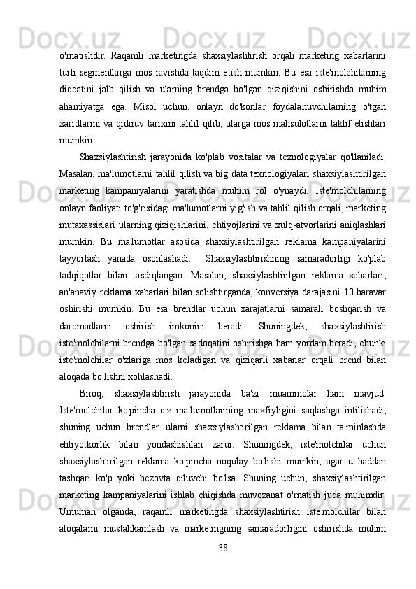 o'rnatishdir.   Raqamli   marketingda   shaxsiylashtirish   orqali   marketing   xabarlarini
turli   segmentlarga   mos   ravishda   taqdim   etish   mumkin.   Bu   esa   iste'molchilarning
diqqatini   jalb   qilish   va   ularning   brendga   bo'lgan   qiziqishini   oshirishda   muhim
ahamiyatga   ega.   Misol   uchun,   onlayn   do'konlar   foydalanuvchilarning   o'tgan
xaridlarini va qidiruv tarixini tahlil qilib, ularga mos mahsulotlarni taklif etishlari
mumkin. 
Shaxsiylashtirish   jarayonida   ko'plab   vositalar   va   texnologiyalar   qo'llaniladi.
Masalan, ma'lumotlarni tahlil qilish va big data texnologiyalari shaxsiylashtirilgan
marketing   kampaniyalarini   yaratishda   muhim   rol   o'ynaydi.   Iste'molchilarning
onlayn faoliyati to'g'risidagi ma'lumotlarni yig'ish va tahlil qilish orqali, marketing
mutaxassislari  ularning qiziqishlarini, ehtiyojlarini va xulq-atvorlarini aniqlashlari
mumkin.   Bu   ma'lumotlar   asosida   shaxsiylashtirilgan   reklama   kampaniyalarini
tayyorlash   yanada   osonlashadi.     Shaxsiylashtirishning   samaradorligi   ko'plab
tadqiqotlar   bilan   tasdiqlangan.   Masalan,   shaxsiylashtirilgan   reklama   xabarlari,
an'anaviy reklama xabarlari bilan solishtirganda, konversiya darajasini 10 baravar
oshirishi   mumkin.   Bu   esa   brendlar   uchun   xarajatlarni   samarali   boshqarish   va
daromadlarni   oshirish   imkonini   beradi.   Shuningdek,   shaxsiylashtirish
iste'molchilarni brendga bo'lgan sadoqatini oshirishga ham yordam beradi, chunki
iste'molchilar   o'zlariga   mos   keladigan   va   qiziqarli   xabarlar   orqali   brend   bilan
aloqada bo'lishni xohlashadi.
Biroq,   shaxsiylashtirish   jarayonida   ba'zi   muammolar   ham   mavjud.
Iste'molchilar   ko'pincha   o'z   ma'lumotlarining   maxfiyligini   saqlashga   intilishadi,
shuning   uchun   brendlar   ularni   shaxsiylashtirilgan   reklama   bilan   ta'minlashda
ehtiyotkorlik   bilan   yondashishlari   zarur.   Shuningdek,   iste'molchilar   uchun
shaxsiylashtirilgan   reklama   ko'pincha   noqulay   bo'lishi   mumkin,   agar   u   haddan
tashqari   ko'p   yoki   bezovta   qiluvchi   bo'lsa.   Shuning   uchun,   shaxsiylashtirilgan
marketing   kampaniyalarini   ishlab   chiqishda   muvozanat   o'rnatish   juda   muhimdir.
Umuman   olganda,   raqamli   marketingda   shaxsiylashtirish   iste'molchilar   bilan
aloqalarni   mustahkamlash   va   marketingning   samaradorligini   oshirishda   muhim
38 
