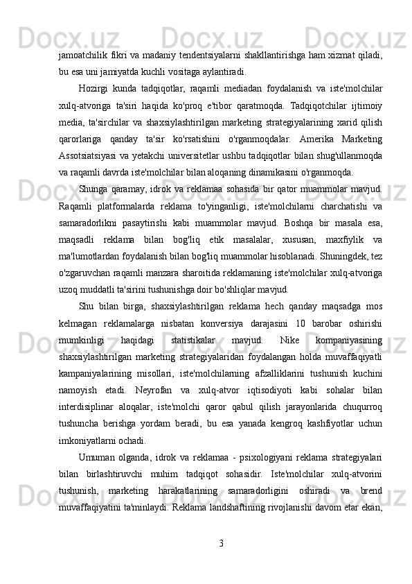 jamoatchilik fikri va madaniy tendentsiyalarni shakllantirishga ham xizmat qiladi,
bu esa uni jamiyatda kuchli vositaga aylantiradi.
Hozirgi   kunda   tadqiqotlar,   raqamli   mediadan   foydalanish   va   iste'molchilar
xulq-atvoriga   ta'siri   haqida   ko'proq   e'tibor   qaratmoqda.   Tadqiqotchilar   ijtimoiy
media,   ta'sirchilar   va   shaxsiylashtirilgan   marketing   strategiyalarining   xarid   qilish
qarorlariga   qanday   ta'sir   ko'rsatishini   o'rganmoqdalar.   Amerika   Marketing
Assotsiatsiyasi  va yetakchi universitetlar ushbu tadqiqotlar bilan shug'ullanmoqda
va raqamli davrda iste'molchilar bilan aloqaning dinamikasini o'rganmoqda.
Shunga   qaramay,   idrok   va   reklamaa   sohasida   bir   qator   muammolar   mavjud.
Raqamli   platformalarda   reklama   to'yinganligi,   iste'molchilarni   charchatishi   va
samaradorlikni   pasaytirishi   kabi   muammolar   mavjud.   Boshqa   bir   masala   esa,
maqsadli   reklama   bilan   bog'liq   etik   masalalar,   xususan,   maxfiylik   va
ma'lumotlardan foydalanish bilan bog'liq muammolar hisoblanadi. Shuningdek, tez
o'zgaruvchan raqamli manzara sharoitida reklamaning iste'molchilar xulq-atvoriga
uzoq muddatli ta'sirini tushunishga doir bo'shliqlar mavjud.
Shu   bilan   birga,   shaxsiylashtirilgan   reklama   hech   qanday   maqsadga   mos
kelmagan   reklamalarga   nisbatan   konversiya   darajasini   10   barobar   oshirishi
mumkinligi   haqidagi   statistikalar   mavjud.   Nike   kompaniyasining
shaxsiylashtirilgan   marketing   strategiyalaridan   foydalangan   holda   muvaffaqiyatli
kampaniyalarining   misollari,   iste'molchilarning   afzalliklarini   tushunish   kuchini
namoyish   etadi.   Neyrofan   va   xulq-atvor   iqtisodiyoti   kabi   sohalar   bilan
interdisiplinar   aloqalar,   iste'molchi   qaror   qabul   qilish   jarayonlarida   chuqurroq
tushuncha   berishga   yordam   beradi,   bu   esa   yanada   kengroq   kashfiyotlar   uchun
imkoniyatlarni ochadi.
Umuman   olganda,   idrok   va   reklamaa   -   psixologiyani   reklama   strategiyalari
bilan   birlashtiruvchi   muhim   tadqiqot   sohasidir.   Iste'molchilar   xulq-atvorini
tushunish,   marketing   harakatlarining   samaradorligini   oshiradi   va   brend
muvaffaqiyatini ta'minlaydi. Reklama landshaftining rivojlanishi davom etar ekan,
3 