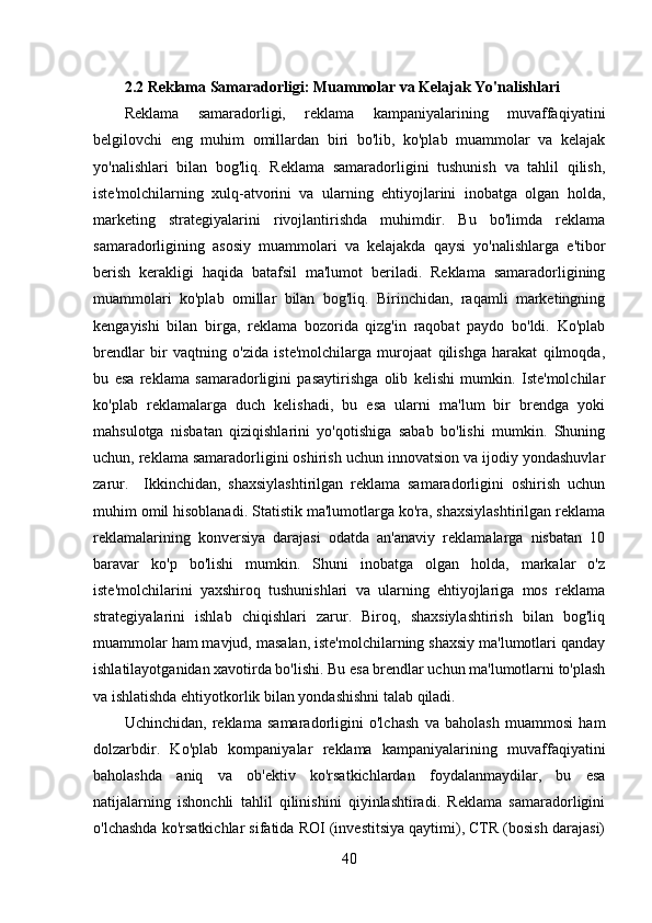 2.2 Reklama Samaradorligi: Muammolar va Kelajak Yo'nalishlari
Reklama   samaradorligi,   reklama   kampaniyalarining   muvaffaqiyatini
belgilovchi   eng   muhim   omillardan   biri   bo'lib,   ko'plab   muammolar   va   kelajak
yo'nalishlari   bilan   bog'liq.   Reklama   samaradorligini   tushunish   va   tahlil   qilish,
iste'molchilarning   xulq-atvorini   va   ularning   ehtiyojlarini   inobatga   olgan   holda,
marketing   strategiyalarini   rivojlantirishda   muhimdir.   Bu   bo'limda   reklama
samaradorligining   asosiy   muammolari   va   kelajakda   qaysi   yo'nalishlarga   e'tibor
berish   kerakligi   haqida   batafsil   ma'lumot   beriladi.   Reklama   samaradorligining
muammolari   ko'plab   omillar   bilan   bog'liq.   Birinchidan,   raqamli   marketingning
kengayishi   bilan   birga,   reklama   bozorida   qizg'in   raqobat   paydo   bo'ldi.   Ko'plab
brendlar   bir   vaqtning   o'zida   iste'molchilarga   murojaat   qilishga   harakat   qilmoqda,
bu   esa   reklama   samaradorligini   pasaytirishga   olib   kelishi   mumkin.   Iste'molchilar
ko'plab   reklamalarga   duch   kelishadi,   bu   esa   ularni   ma'lum   bir   brendga   yoki
mahsulotga   nisbatan   qiziqishlarini   yo'qotishiga   sabab   bo'lishi   mumkin.   Shuning
uchun, reklama samaradorligini oshirish uchun innovatsion va ijodiy yondashuvlar
zarur.     Ikkinchidan,   shaxsiylashtirilgan   reklama   samaradorligini   oshirish   uchun
muhim omil hisoblanadi. Statistik ma'lumotlarga ko'ra, shaxsiylashtirilgan reklama
reklamalarining   konversiya   darajasi   odatda   an'anaviy   reklamalarga   nisbatan   10
baravar   ko'p   bo'lishi   mumkin.   Shuni   inobatga   olgan   holda,   markalar   o'z
iste'molchilarini   yaxshiroq   tushunishlari   va   ularning   ehtiyojlariga   mos   reklama
strategiyalarini   ishlab   chiqishlari   zarur.   Biroq,   shaxsiylashtirish   bilan   bog'liq
muammolar ham mavjud, masalan, iste'molchilarning shaxsiy ma'lumotlari qanday
ishlatilayotganidan xavotirda bo'lishi. Bu esa brendlar uchun ma'lumotlarni to'plash
va ishlatishda ehtiyotkorlik bilan yondashishni talab qiladi.
Uchinchidan,   reklama   samaradorligini   o'lchash   va   baholash   muammosi   ham
dolzarbdir.   Ko'plab   kompaniyalar   reklama   kampaniyalarining   muvaffaqiyatini
baholashda   aniq   va   ob'ektiv   ko'rsatkichlardan   foydalanmaydilar,   bu   esa
natijalarning   ishonchli   tahlil   qilinishini   qiyinlashtiradi.   Reklama   samaradorligini
o'lchashda ko'rsatkichlar sifatida ROI (investitsiya qaytimi), CTR (bosish darajasi)
40 