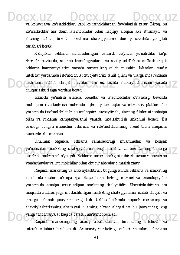 va   konversiya   ko'rsatkichlari   kabi   ko'rsatkichlardan   foydalanish   zarur.   Biroq,   bu
ko'rsatkichlar   har   doim   iste'molchilar   bilan   haqiqiy   aloqani   aks   ettirmaydi   va
shuning   uchun,   brendlar   reklama   strategiyalarini   doimiy   ravishda   yangilab
turishlari kerak. 
Kelajakda   reklama   samaradorligini   oshirish   bo'yicha   yo'nalishlar   ko'p.
Birinchi   navbatda,   raqamli   texnologiyalarni   va   sun'iy   intellektni   qo'llash   orqali
reklama   kampaniyalarini   yanada   samaraliroq   qilish   mumkin.   Masalan,   sun'iy
intellekt yordamida iste'molchilar xulq-atvorini tahlil qilish va ularga mos reklama
takliflarini   ishlab   chiqish   mumkin.   Bu   esa   aslida   shaxsiylashtirishni   yanada
chuqurlashtirishga yordam beradi. 
Ikkinchi   yo'nalish   sifatida,   brendlar   va   iste'molchilar   o'rtasidagi   bevosita
muloqotni   rivojlantirish   muhimdir.   Ijtimoiy   tarmoqlar   va   interaktiv   platformalar
yordamida iste'molchilar bilan muloqotni kuchaytirish, ularning fikrlarini inobatga
olish   va   reklama   kampaniyalarini   yanada   moslashtirish   imkonini   beradi.   Bu
brendga   bo'lgan   ishonchni   oshirishi   va   iste'molchilarning   brend   bilan   aloqasini
kuchaytirishi mumkin. 
Umuman   olganda,   reklama   samaradorligi   muammolari   va   kelajak
yo'nalishlari   marketing   strategiyalarini   rivojlantirishda   va   brendlarning   bozorga
kirishida muhim rol o'ynaydi. Reklama samaradorligini oshirish uchun innovatsion
yondashuvlar va iste'molchilar bilan chuqur aloqalar o'rnatish zarur. 
Raqamli marketing va shaxsiylashtirish bugungi kunda reklama va marketing
sohalarida   muhim   o‘ringa   ega.   Raqamli   marketing,   internet   va   texnologiyalar
yordamida   amalga   oshiriladigan   marketing   faoliyatidir.   Shaxsiylashtirish   esa
maqsadli auditoriyaga moslashtirilgan marketing strategiyalarini ishlab chiqish va
amalga   oshirish   jarayonini   anglatadi.   Ushbu   bo‘limda   raqamli   marketing   va
shaxsiylashtirishning   ahamiyati,   ularning   o‘zaro   aloqasi   va   bu   jarayondagi   eng
yangi tendentsiyalar haqida batafsil ma'lumot beriladi.
Raqamli   marketingning   asosiy   afzalliklaridan   biri   uning   o‘lchovli   va
interaktiv   tabiati   hisoblanadi.   An'anaviy   marketing   usullari,   masalan,   televizion
41 